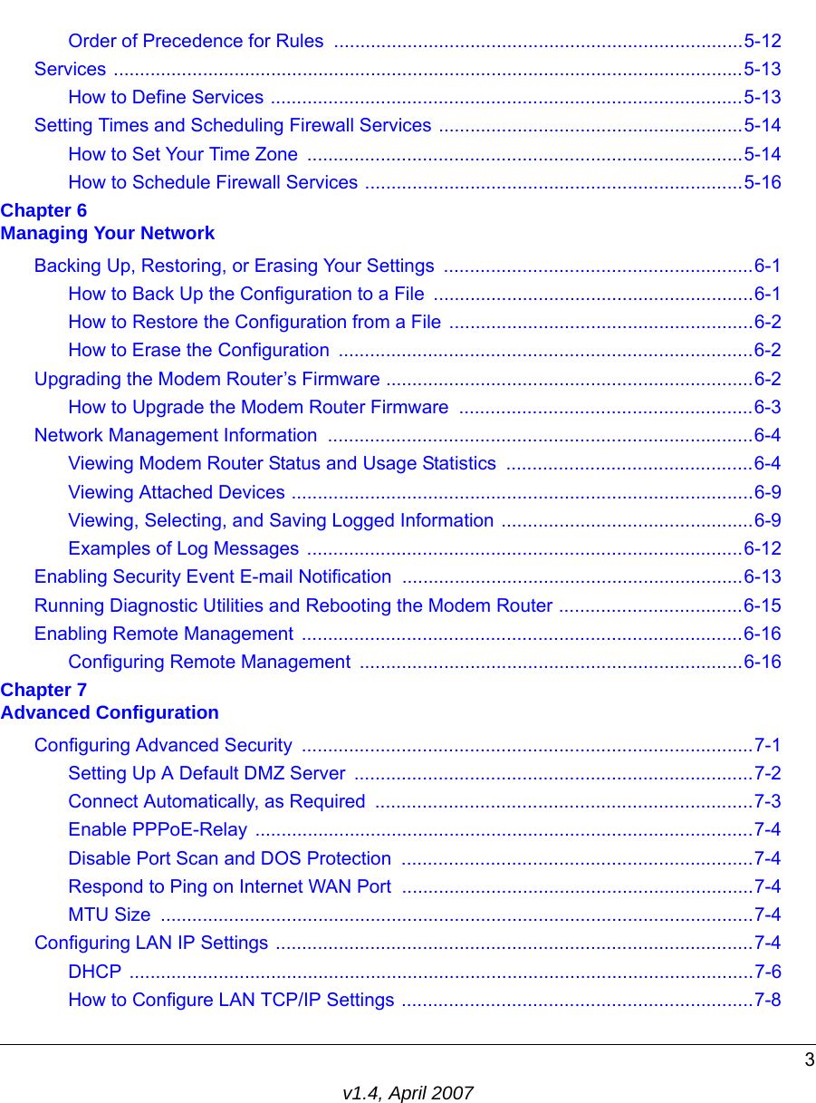 3v1.4, April 2007Order of Precedence for Rules ..............................................................................5-12Services ........................................................................................................................5-13How to Define Services ..........................................................................................5-13Setting Times and Scheduling Firewall Services ..........................................................5-14How to Set Your Time Zone  ...................................................................................5-14How to Schedule Firewall Services ........................................................................5-16Chapter 6 Managing Your NetworkBacking Up, Restoring, or Erasing Your Settings  ...........................................................6-1How to Back Up the Configuration to a File .............................................................6-1How to Restore the Configuration from a File ..........................................................6-2How to Erase the Configuration  ...............................................................................6-2Upgrading the Modem Router’s Firmware ......................................................................6-2How to Upgrade the Modem Router Firmware  ........................................................6-3Network Management Information  .................................................................................6-4Viewing Modem Router Status and Usage Statistics  ...............................................6-4Viewing Attached Devices ........................................................................................6-9Viewing, Selecting, and Saving Logged Information ................................................6-9Examples of Log Messages ...................................................................................6-12Enabling Security Event E-mail Notification  .................................................................6-13Running Diagnostic Utilities and Rebooting the Modem Router ...................................6-15Enabling Remote Management  ....................................................................................6-16Configuring Remote Management  .........................................................................6-16Chapter 7 Advanced ConfigurationConfiguring Advanced Security  ......................................................................................7-1Setting Up A Default DMZ Server  ............................................................................7-2Connect Automatically, as Required  ........................................................................7-3Enable PPPoE-Relay ...............................................................................................7-4Disable Port Scan and DOS Protection  ...................................................................7-4Respond to Ping on Internet WAN Port  ...................................................................7-4MTU Size  .................................................................................................................7-4Configuring LAN IP Settings ...........................................................................................7-4DHCP .......................................................................................................................7-6How to Configure LAN TCP/IP Settings ...................................................................7-8