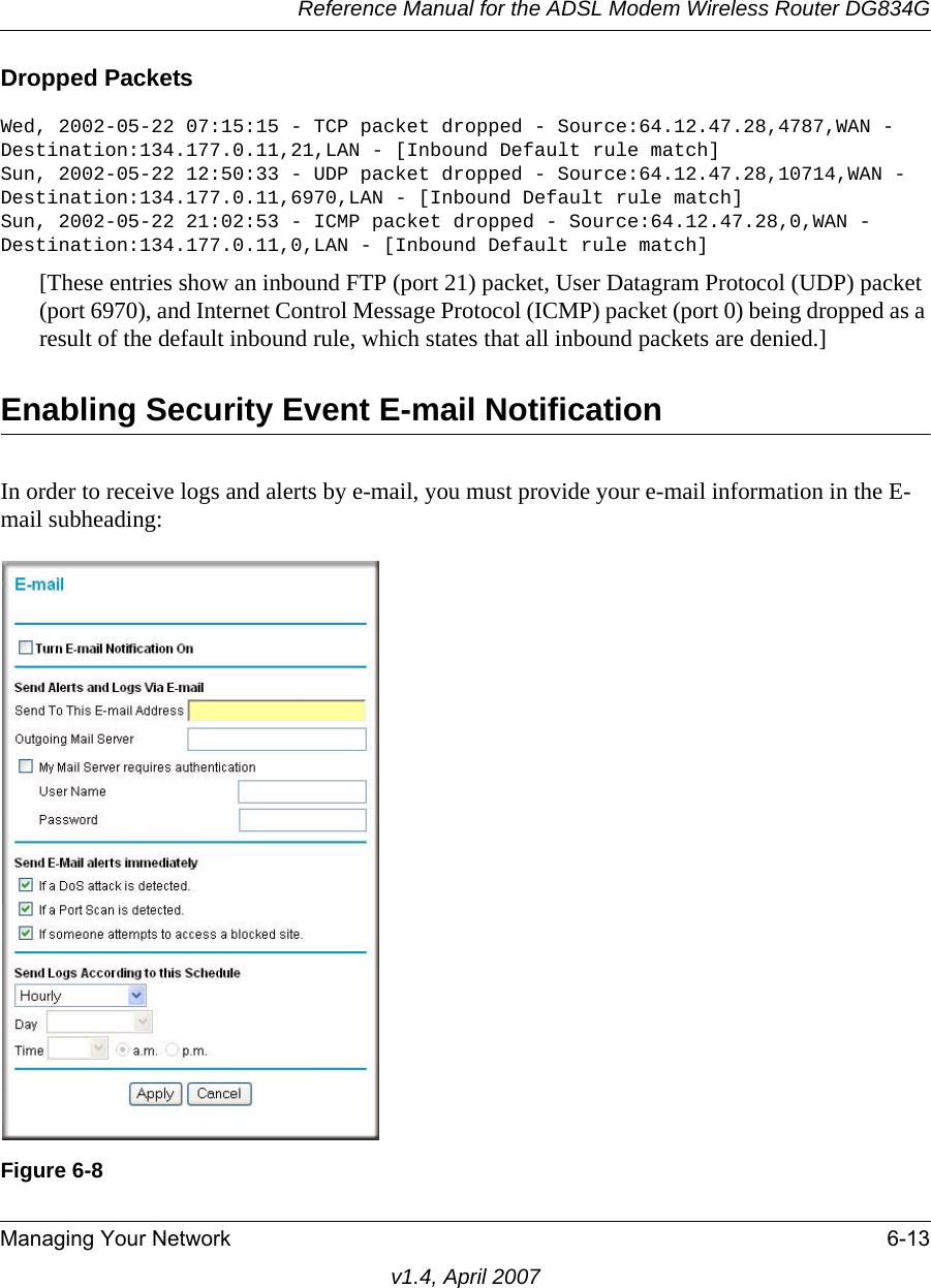 Reference Manual for the ADSL Modem Wireless Router DG834GManaging Your Network 6-13v1.4, April 2007Dropped Packets Wed, 2002-05-22 07:15:15 - TCP packet dropped - Source:64.12.47.28,4787,WAN - Destination:134.177.0.11,21,LAN - [Inbound Default rule match]Sun, 2002-05-22 12:50:33 - UDP packet dropped - Source:64.12.47.28,10714,WAN - Destination:134.177.0.11,6970,LAN - [Inbound Default rule match]Sun, 2002-05-22 21:02:53 - ICMP packet dropped - Source:64.12.47.28,0,WAN - Destination:134.177.0.11,0,LAN - [Inbound Default rule match][These entries show an inbound FTP (port 21) packet, User Datagram Protocol (UDP) packet (port 6970), and Internet Control Message Protocol (ICMP) packet (port 0) being dropped as a result of the default inbound rule, which states that all inbound packets are denied.]Enabling Security Event E-mail NotificationIn order to receive logs and alerts by e-mail, you must provide your e-mail information in the E-mail subheading:Figure 6-8