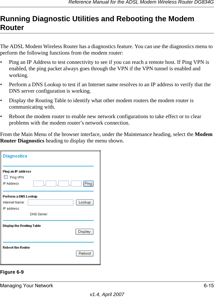 Reference Manual for the ADSL Modem Wireless Router DG834GManaging Your Network 6-15v1.4, April 2007Running Diagnostic Utilities and Rebooting the Modem RouterThe ADSL Modem Wireless Router has a diagnostics feature. You can use the diagnostics menu to perform the following functions from the modem router:• Ping an IP Address to test connectivity to see if you can reach a remote host. If Ping VPN is enabled, the ping packet always goes through the VPN if the VPN tunnel is enabled and working.• Perform a DNS Lookup to test if an Internet name resolves to an IP address to verify that the DNS server configuration is working.• Display the Routing Table to identify what other modem routers the modem router is communicating with.• Reboot the modem router to enable new network configurations to take effect or to clear problems with the modem router’s network connection.From the Main Menu of the browser interface, under the Maintenance heading, select the Modem Router Diagnostics heading to display the menu shown. Figure 6-9