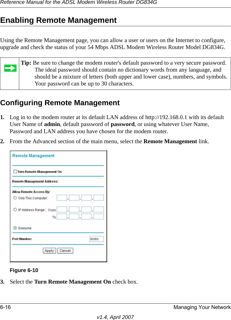 Reference Manual for the ADSL Modem Wireless Router DG834G6-16 Managing Your Networkv1.4, April 2007Enabling Remote ManagementUsing the Remote Management page, you can allow a user or users on the Internet to configure, upgrade and check the status of your 54 Mbps ADSL Modem Wireless Router Model DG834G.Configuring Remote Management1. Log in to the modem router at its default LAN address of http://192.168.0.1 with its default User Name of admin, default password of password, or using whatever User Name, Password and LAN address you have chosen for the modem router.2. From the Advanced section of the main menu, select the Remote Management link.3. Select the Turn Remote Management On check box.Tip: Be sure to change the modem router&apos;s default password to a very secure password. The ideal password should contain no dictionary words from any language, and should be a mixture of letters (both upper and lower case), numbers, and symbols. Your password can be up to 30 characters.Figure 6-10