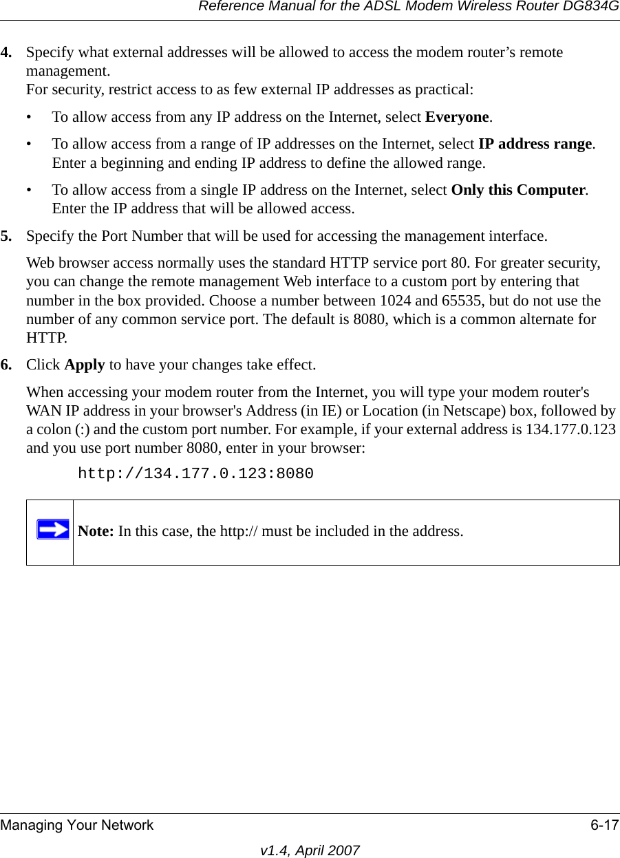 Reference Manual for the ADSL Modem Wireless Router DG834GManaging Your Network 6-17v1.4, April 20074. Specify what external addresses will be allowed to access the modem router’s remote management.For security, restrict access to as few external IP addresses as practical:• To allow access from any IP address on the Internet, select Everyone. • To allow access from a range of IP addresses on the Internet, select IP address range.Enter a beginning and ending IP address to define the allowed range. • To allow access from a single IP address on the Internet, select Only this Computer.Enter the IP address that will be allowed access. 5. Specify the Port Number that will be used for accessing the management interface.Web browser access normally uses the standard HTTP service port 80. For greater security, you can change the remote management Web interface to a custom port by entering that number in the box provided. Choose a number between 1024 and 65535, but do not use the number of any common service port. The default is 8080, which is a common alternate for HTTP.6. Click Apply to have your changes take effect.When accessing your modem router from the Internet, you will type your modem router&apos;s WAN IP address in your browser&apos;s Address (in IE) or Location (in Netscape) box, followed by a colon (:) and the custom port number. For example, if your external address is 134.177.0.123 and you use port number 8080, enter in your browser:http://134.177.0.123:8080Note: In this case, the http:// must be included in the address.