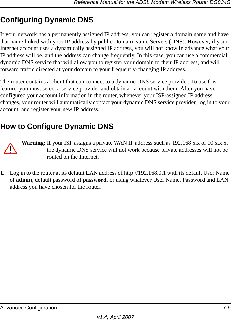 Reference Manual for the ADSL Modem Wireless Router DG834GAdvanced Configuration 7-9v1.4, April 2007Configuring Dynamic DNSIf your network has a permanently assigned IP address, you can register a domain name and have that name linked with your IP address by public Domain Name Servers (DNS). However, if your Internet account uses a dynamically assigned IP address, you will not know in advance what your IP address will be, and the address can change frequently. In this case, you can use a commercial dynamic DNS service that will allow you to register your domain to their IP address, and will forward traffic directed at your domain to your frequently-changing IP address. The router contains a client that can connect to a dynamic DNS service provider. To use this feature, you must select a service provider and obtain an account with them. After you have configured your account information in the router, whenever your ISP-assigned IP address changes, your router will automatically contact your dynamic DNS service provider, log in to your account, and register your new IP address.How to Configure Dynamic DNS1. Log in to the router at its default LAN address of http://192.168.0.1 with its default User Name of admin, default password of password, or using whatever User Name, Password and LAN address you have chosen for the router.Warning: If your ISP assigns a private WAN IP address such as 192.168.x.x or 10.x.x.x, the dynamic DNS service will not work because private addresses will not be routed on the Internet.