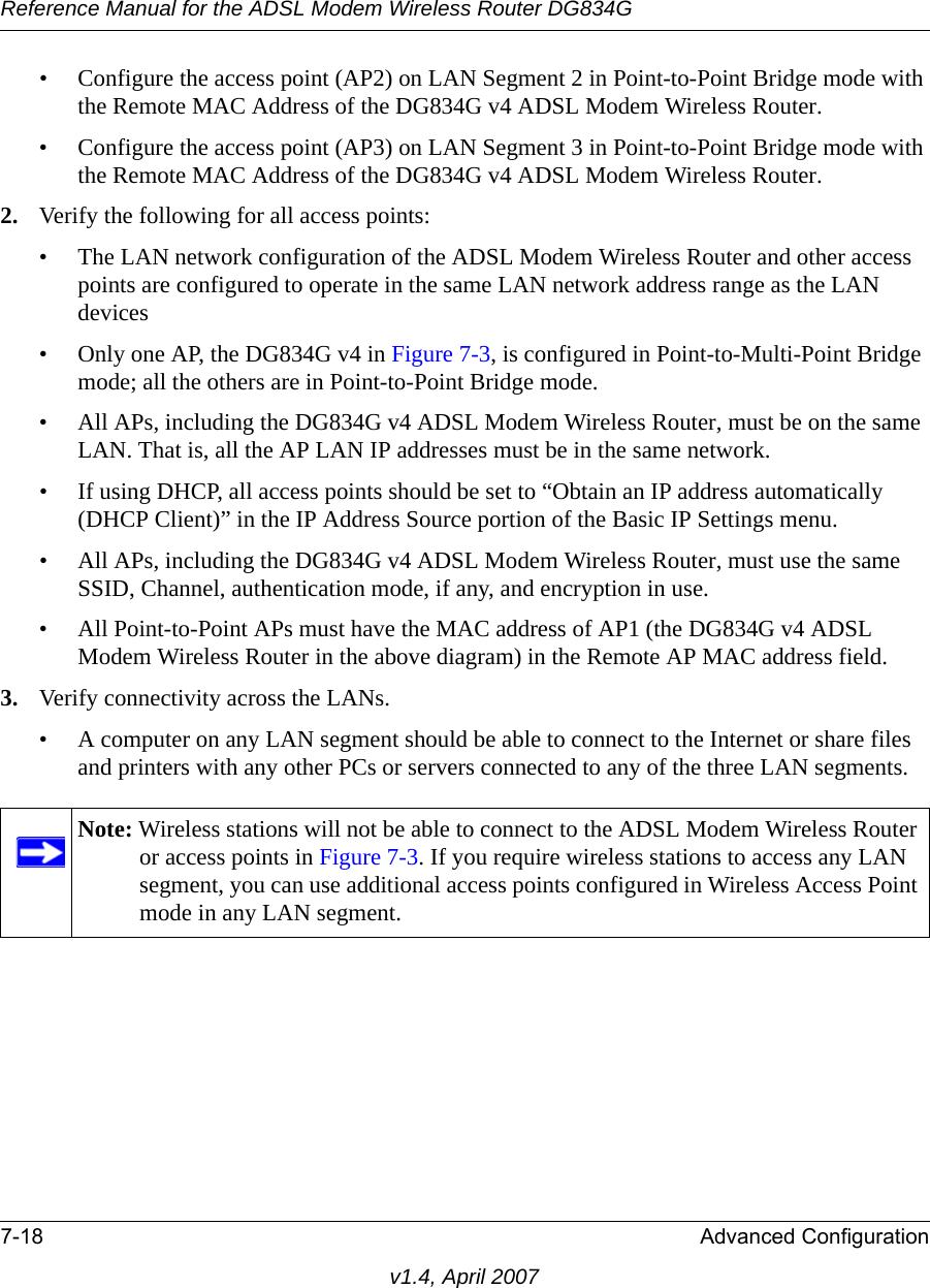 Reference Manual for the ADSL Modem Wireless Router DG834G7-18 Advanced Configurationv1.4, April 2007• Configure the access point (AP2) on LAN Segment 2 in Point-to-Point Bridge mode with the Remote MAC Address of the DG834G v4 ADSL Modem Wireless Router.• Configure the access point (AP3) on LAN Segment 3 in Point-to-Point Bridge mode with the Remote MAC Address of the DG834G v4 ADSL Modem Wireless Router.2. Verify the following for all access points:• The LAN network configuration of the ADSL Modem Wireless Router and other access points are configured to operate in the same LAN network address range as the LAN devices• Only one AP, the DG834G v4 in Figure 7-3, is configured in Point-to-Multi-Point Bridge mode; all the others are in Point-to-Point Bridge mode.• All APs, including the DG834G v4 ADSL Modem Wireless Router, must be on the same LAN. That is, all the AP LAN IP addresses must be in the same network.• If using DHCP, all access points should be set to “Obtain an IP address automatically (DHCP Client)” in the IP Address Source portion of the Basic IP Settings menu.• All APs, including the DG834G v4 ADSL Modem Wireless Router, must use the same SSID, Channel, authentication mode, if any, and encryption in use.• All Point-to-Point APs must have the MAC address of AP1 (the DG834G v4 ADSL Modem Wireless Router in the above diagram) in the Remote AP MAC address field.3. Verify connectivity across the LANs. • A computer on any LAN segment should be able to connect to the Internet or share files and printers with any other PCs or servers connected to any of the three LAN segments.Note: Wireless stations will not be able to connect to the ADSL Modem Wireless Router or access points in Figure 7-3. If you require wireless stations to access any LAN segment, you can use additional access points configured in Wireless Access Point mode in any LAN segment.