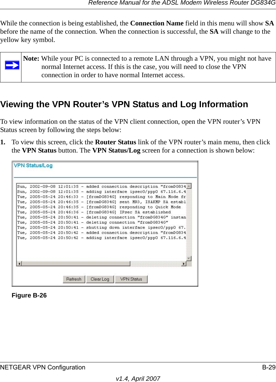 Reference Manual for the ADSL Modem Wireless Router DG834GNETGEAR VPN Configuration B-29v1.4, April 2007While the connection is being established, the Connection Name field in this menu will show SA before the name of the connection. When the connection is successful, the SA will change to the yellow key symbol.Viewing the VPN Router’s VPN Status and Log InformationTo view information on the status of the VPN client connection, open the VPN router’s VPN Status screen by following the steps below:1. To view this screen, click the Router Status link of the VPN router’s main menu, then click the VPN Status button. The VPN Status/Log screen for a connection is shown below:Note: While your PC is connected to a remote LAN through a VPN, you might not have normal Internet access. If this is the case, you will need to close the VPN connection in order to have normal Internet access.Figure B-26