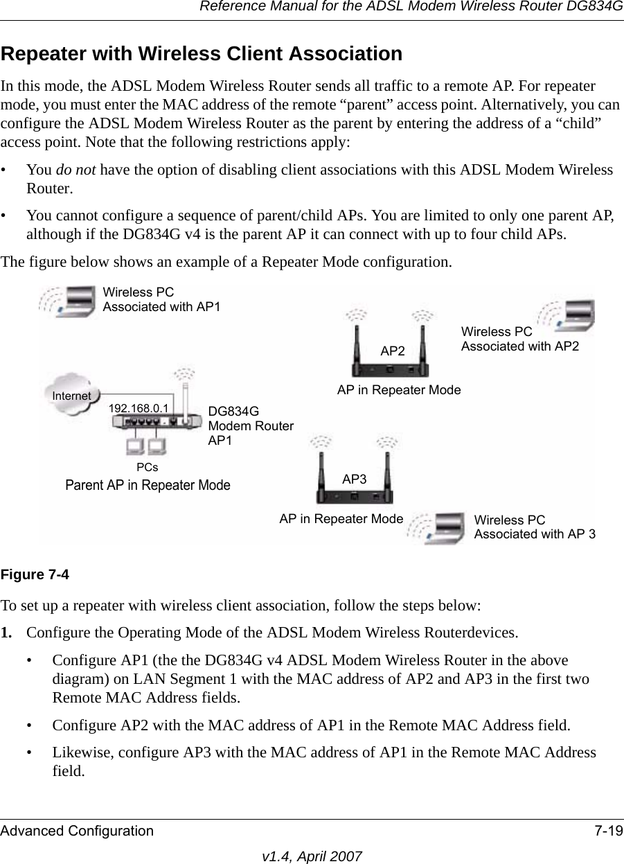 Reference Manual for the ADSL Modem Wireless Router DG834GAdvanced Configuration 7-19v1.4, April 2007Repeater with Wireless Client AssociationIn this mode, the ADSL Modem Wireless Router sends all traffic to a remote AP. For repeater mode, you must enter the MAC address of the remote “parent” access point. Alternatively, you can configure the ADSL Modem Wireless Router as the parent by entering the address of a “child” access point. Note that the following restrictions apply:•You do not have the option of disabling client associations with this ADSL Modem Wireless Router. • You cannot configure a sequence of parent/child APs. You are limited to only one parent AP, although if the DG834G v4 is the parent AP it can connect with up to four child APs. The figure below shows an example of a Repeater Mode configuration. To set up a repeater with wireless client association, follow the steps below:1. Configure the Operating Mode of the ADSL Modem Wireless Routerdevices.• Configure AP1 (the the DG834G v4 ADSL Modem Wireless Router in the above diagram) on LAN Segment 1 with the MAC address of AP2 and AP3 in the first two Remote MAC Address fields.• Configure AP2 with the MAC address of AP1 in the Remote MAC Address field.• Likewise, configure AP3 with the MAC address of AP1 in the Remote MAC Address field.Figure 7-4DG834G Internet192.168.0.1PCs AP3AP in Repeater ModeWireless PCAssociated with AP2Wireless PCAssociated with AP 3Wireless PCAssociated with AP1Parent AP in Repeater ModeModem RouterAP1AP2AP in Repeater Mode