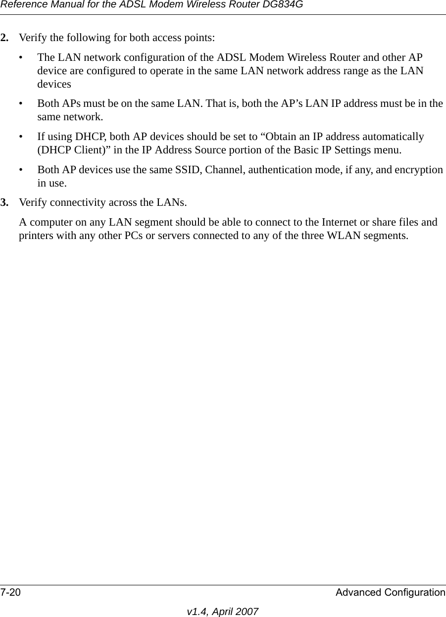 Reference Manual for the ADSL Modem Wireless Router DG834G7-20 Advanced Configurationv1.4, April 20072. Verify the following for both access points:• The LAN network configuration of the ADSL Modem Wireless Router and other AP device are configured to operate in the same LAN network address range as the LAN devices• Both APs must be on the same LAN. That is, both the AP’s LAN IP address must be in the same network.• If using DHCP, both AP devices should be set to “Obtain an IP address automatically (DHCP Client)” in the IP Address Source portion of the Basic IP Settings menu.• Both AP devices use the same SSID, Channel, authentication mode, if any, and encryption in use.3. Verify connectivity across the LANs. A computer on any LAN segment should be able to connect to the Internet or share files and printers with any other PCs or servers connected to any of the three WLAN segments.