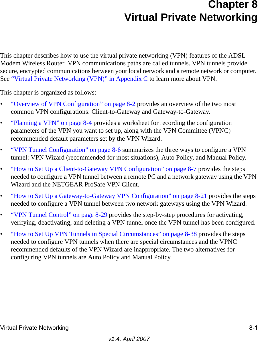 Virtual Private Networking 8-1v1.4, April 2007Chapter 8Virtual Private NetworkingThis chapter describes how to use the virtual private networking (VPN) features of the ADSL Modem Wireless Router. VPN communications paths are called tunnels. VPN tunnels provide secure, encrypted communications between your local network and a remote network or computer. See “Virtual Private Networking (VPN)” in Appendix C to learn more about VPN.This chapter is organized as follows:•“Overview of VPN Configuration” on page 8-2 provides an overview of the two most common VPN configurations: Client-to-Gateway and Gateway-to-Gateway.•“Planning a VPN” on page 8-4 provides a worksheet for recording the configuration parameters of the VPN you want to set up, along with the VPN Committee (VPNC) recommended default parameters set by the VPN Wizard.•“VPN Tunnel Configuration” on page 8-6 summarizes the three ways to configure a VPN tunnel: VPN Wizard (recommended for most situations), Auto Policy, and Manual Policy.•“How to Set Up a Client-to-Gateway VPN Configuration” on page 8-7 provides the steps needed to configure a VPN tunnel between a remote PC and a network gateway using the VPN Wizard and the NETGEAR ProSafe VPN Client.•“How to Set Up a Gateway-to-Gateway VPN Configuration” on page 8-21 provides the steps needed to configure a VPN tunnel between two network gateways using the VPN Wizard.•“VPN Tunnel Control” on page 8-29 provides the step-by-step procedures for activating, verifying, deactivating, and deleting a VPN tunnel once the VPN tunnel has been configured.•“How to Set Up VPN Tunnels in Special Circumstances” on page 8-38 provides the steps needed to configure VPN tunnels when there are special circumstances and the VPNC recommended defaults of the VPN Wizard are inappropriate. The two alternatives for configuring VPN tunnels are Auto Policy and Manual Policy.