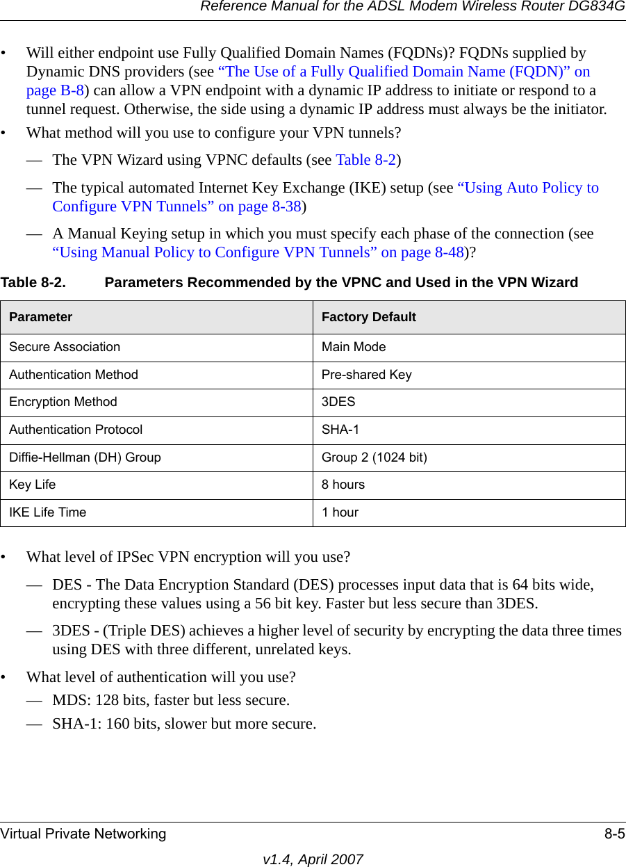 Reference Manual for the ADSL Modem Wireless Router DG834GVirtual Private Networking 8-5v1.4, April 2007• Will either endpoint use Fully Qualified Domain Names (FQDNs)? FQDNs supplied by Dynamic DNS providers (see “The Use of a Fully Qualified Domain Name (FQDN)” on page B-8) can allow a VPN endpoint with a dynamic IP address to initiate or respond to a tunnel request. Otherwise, the side using a dynamic IP address must always be the initiator.• What method will you use to configure your VPN tunnels?— The VPN Wizard using VPNC defaults (see Table 8-2)— The typical automated Internet Key Exchange (IKE) setup (see “Using Auto Policy to Configure VPN Tunnels” on page 8-38)— A Manual Keying setup in which you must specify each phase of the connection (see “Using Manual Policy to Configure VPN Tunnels” on page 8-48)?• What level of IPSec VPN encryption will you use?— DES - The Data Encryption Standard (DES) processes input data that is 64 bits wide, encrypting these values using a 56 bit key. Faster but less secure than 3DES. — 3DES - (Triple DES) achieves a higher level of security by encrypting the data three times using DES with three different, unrelated keys. • What level of authentication will you use?— MDS: 128 bits, faster but less secure.— SHA-1: 160 bits, slower but more secure.Table 8-2. Parameters Recommended by the VPNC and Used in the VPN WizardParameter Factory DefaultSecure Association Main ModeAuthentication Method Pre-shared KeyEncryption Method 3DESAuthentication Protocol SHA-1Diffie-Hellman (DH) Group Group 2 (1024 bit)Key Life 8 hoursIKE Life Time 1 hour