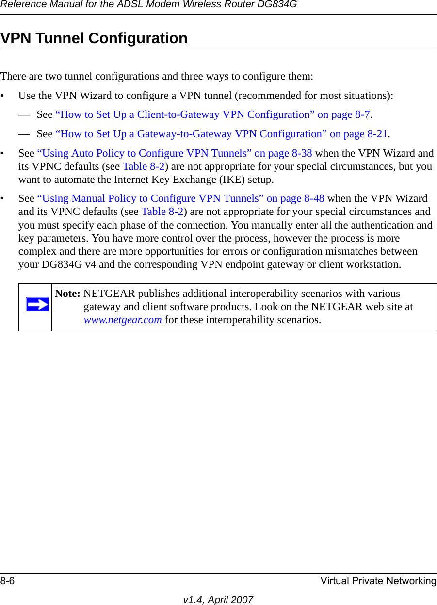 Reference Manual for the ADSL Modem Wireless Router DG834G8-6 Virtual Private Networkingv1.4, April 2007VPN Tunnel ConfigurationThere are two tunnel configurations and three ways to configure them:• Use the VPN Wizard to configure a VPN tunnel (recommended for most situations):— See “How to Set Up a Client-to-Gateway VPN Configuration” on page 8-7.— See “How to Set Up a Gateway-to-Gateway VPN Configuration” on page 8-21.• See “Using Auto Policy to Configure VPN Tunnels” on page 8-38 when the VPN Wizard and its VPNC defaults (see Table 8-2) are not appropriate for your special circumstances, but you want to automate the Internet Key Exchange (IKE) setup.• See “Using Manual Policy to Configure VPN Tunnels” on page 8-48 when the VPN Wizard and its VPNC defaults (see Table 8-2) are not appropriate for your special circumstances and you must specify each phase of the connection. You manually enter all the authentication and key parameters. You have more control over the process, however the process is more complex and there are more opportunities for errors or configuration mismatches between your DG834G v4 and the corresponding VPN endpoint gateway or client workstation.Note: NETGEAR publishes additional interoperability scenarios with various gateway and client software products. Look on the NETGEAR web site at www.netgear.com for these interoperability scenarios.