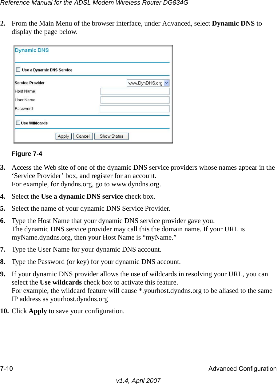 Reference Manual for the ADSL Modem Wireless Router DG834G7-10 Advanced Configurationv1.4, April 20072. From the Main Menu of the browser interface, under Advanced, select Dynamic DNS to display the page below.3. Access the Web site of one of the dynamic DNS service providers whose names appear in the ‘Service Provider’ box, and register for an account.For example, for dyndns.org, go to www.dyndns.org.4. Select the Use a dynamic DNS service check box. 5. Select the name of your dynamic DNS Service Provider. 6. Type the Host Name that your dynamic DNS service provider gave you.The dynamic DNS service provider may call this the domain name. If your URL is myName.dyndns.org, then your Host Name is “myName.”7. Type the User Name for your dynamic DNS account. 8. Type the Password (or key) for your dynamic DNS account. 9. If your dynamic DNS provider allows the use of wildcards in resolving your URL, you can select the Use wildcards check box to activate this feature. For example, the wildcard feature will cause *.yourhost.dyndns.org to be aliased to the same IP address as yourhost.dyndns.org10. Click Apply to save your configuration. Figure 7-4