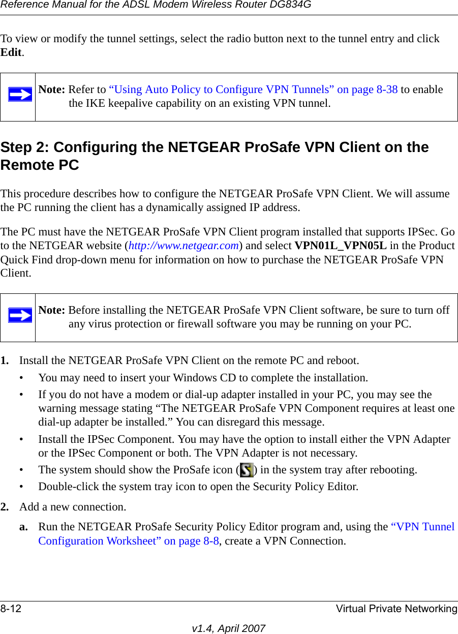 Reference Manual for the ADSL Modem Wireless Router DG834G8-12 Virtual Private Networkingv1.4, April 2007To view or modify the tunnel settings, select the radio button next to the tunnel entry and click Edit. Step 2: Configuring the NETGEAR ProSafe VPN Client on the Remote PCThis procedure describes how to configure the NETGEAR ProSafe VPN Client. We will assume the PC running the client has a dynamically assigned IP address.The PC must have the NETGEAR ProSafe VPN Client program installed that supports IPSec. Go to the NETGEAR website (http://www.netgear.com) and select VPN01L_VPN05L in the Product Quick Find drop-down menu for information on how to purchase the NETGEAR ProSafe VPN Client.1. Install the NETGEAR ProSafe VPN Client on the remote PC and reboot.• You may need to insert your Windows CD to complete the installation.• If you do not have a modem or dial-up adapter installed in your PC, you may see the warning message stating “The NETGEAR ProSafe VPN Component requires at least one dial-up adapter be installed.” You can disregard this message.• Install the IPSec Component. You may have the option to install either the VPN Adapter or the IPSec Component or both. The VPN Adapter is not necessary.• The system should show the ProSafe icon ( ) in the system tray after rebooting.• Double-click the system tray icon to open the Security Policy Editor.2. Add a new connection.a. Run the NETGEAR ProSafe Security Policy Editor program and, using the “VPN Tunnel Configuration Worksheet” on page 8-8, create a VPN Connection. Note: Refer to “Using Auto Policy to Configure VPN Tunnels” on page 8-38 to enable the IKE keepalive capability on an existing VPN tunnel.Note: Before installing the NETGEAR ProSafe VPN Client software, be sure to turn off any virus protection or firewall software you may be running on your PC.