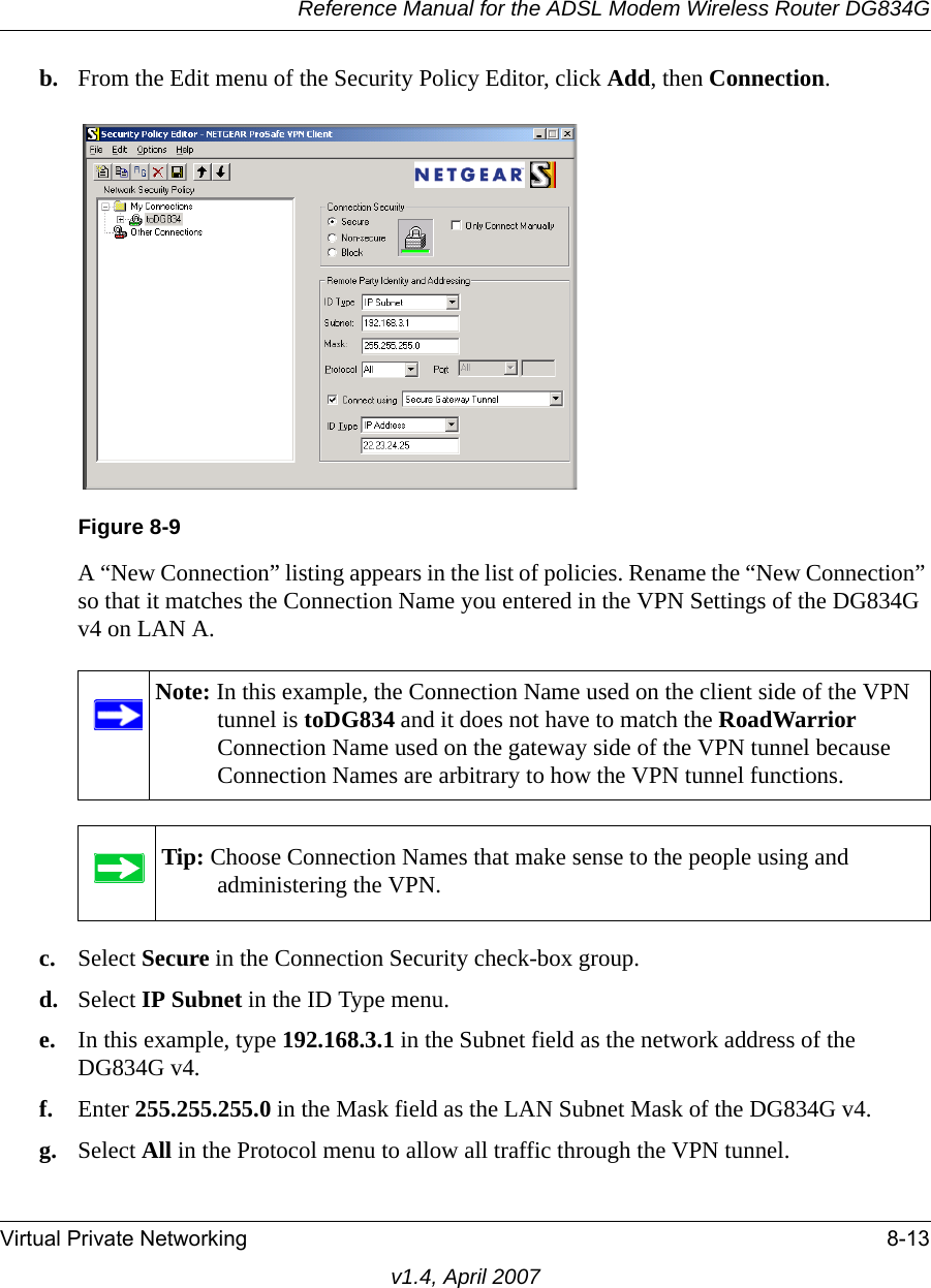 Reference Manual for the ADSL Modem Wireless Router DG834GVirtual Private Networking 8-13v1.4, April 2007b. From the Edit menu of the Security Policy Editor, click Add, then Connection. A “New Connection” listing appears in the list of policies. Rename the “New Connection” so that it matches the Connection Name you entered in the VPN Settings of the DG834G v4 on LAN A.c. Select Secure in the Connection Security check-box group.d. Select IP Subnet in the ID Type menu. e. In this example, type 192.168.3.1 in the Subnet field as the network address of the DG834G v4.f. Enter 255.255.255.0 in the Mask field as the LAN Subnet Mask of the DG834G v4.g. Select All in the Protocol menu to allow all traffic through the VPN tunnel. Figure 8-9Note: In this example, the Connection Name used on the client side of the VPN tunnel is toDG834 and it does not have to match the RoadWarrior Connection Name used on the gateway side of the VPN tunnel because Connection Names are arbitrary to how the VPN tunnel functions.Tip: Choose Connection Names that make sense to the people using and administering the VPN.