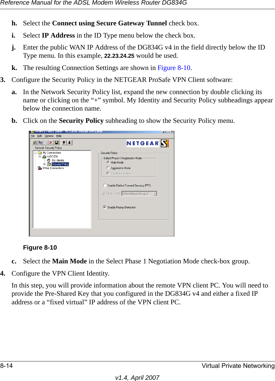 Reference Manual for the ADSL Modem Wireless Router DG834G8-14 Virtual Private Networkingv1.4, April 2007h. Select the Connect using Secure Gateway Tunnel check box. i. Select IP Address in the ID Type menu below the check box. j. Enter the public WAN IP Address of the DG834G v4 in the field directly below the ID Type menu. In this example, 22.23.24.25 would be used.k. The resulting Connection Settings are shown in Figure 8-10.3. Configure the Security Policy in the NETGEAR ProSafe VPN Client software:a. In the Network Security Policy list, expand the new connection by double clicking its name or clicking on the “+” symbol. My Identity and Security Policy subheadings appear below the connection name.b. Click on the Security Policy subheading to show the Security Policy menu.c. Select the Main Mode in the Select Phase 1 Negotiation Mode check-box group. 4. Configure the VPN Client Identity.In this step, you will provide information about the remote VPN client PC. You will need to provide the Pre-Shared Key that you configured in the DG834G v4 and either a fixed IP address or a “fixed virtual” IP address of the VPN client PC.Figure 8-10