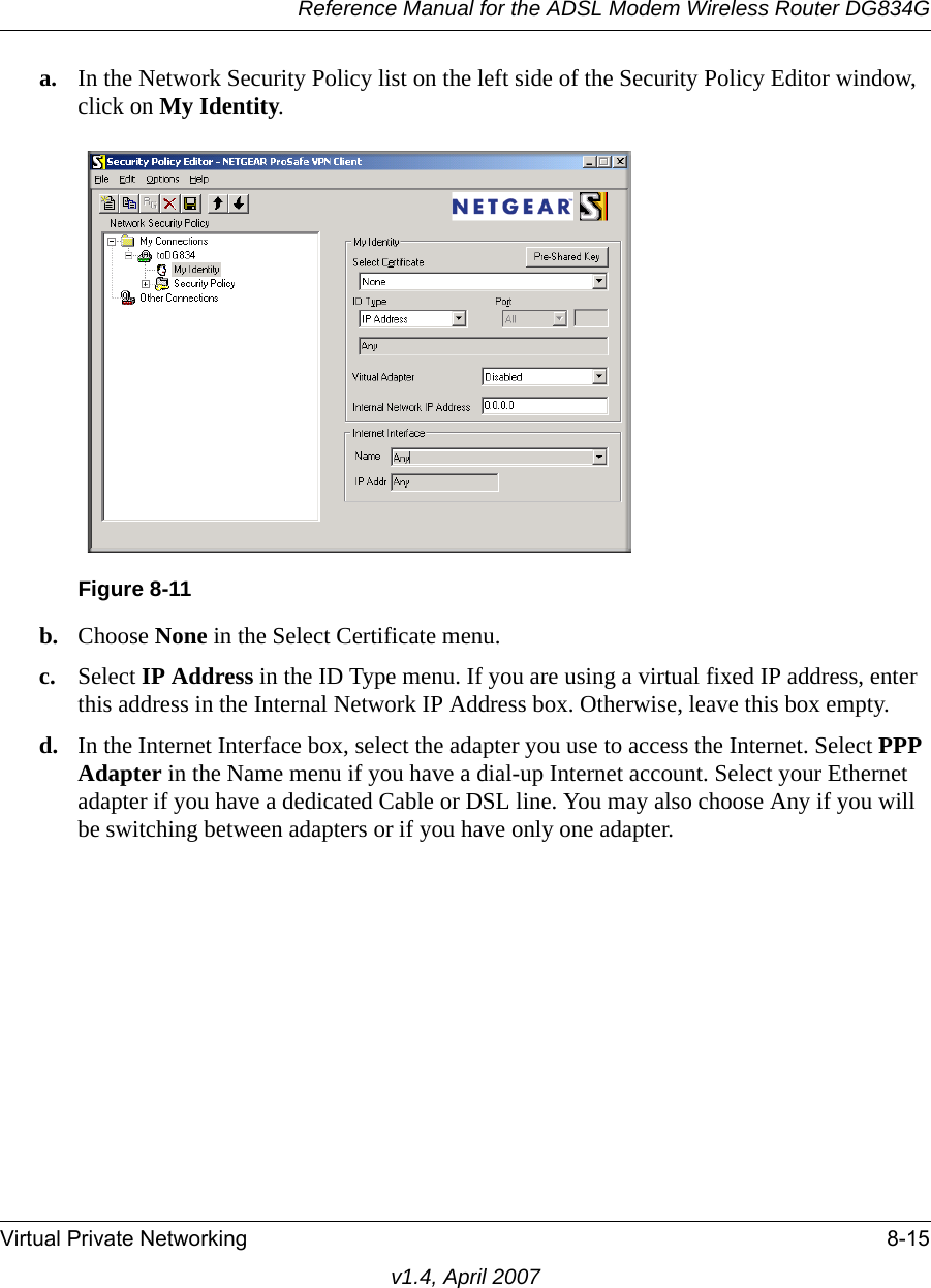 Reference Manual for the ADSL Modem Wireless Router DG834GVirtual Private Networking 8-15v1.4, April 2007a. In the Network Security Policy list on the left side of the Security Policy Editor window, click on My Identity. b. Choose None in the Select Certificate menu. c. Select IP Address in the ID Type menu. If you are using a virtual fixed IP address, enter this address in the Internal Network IP Address box. Otherwise, leave this box empty. d. In the Internet Interface box, select the adapter you use to access the Internet. Select PPP Adapter in the Name menu if you have a dial-up Internet account. Select your Ethernet adapter if you have a dedicated Cable or DSL line. You may also choose Any if you will be switching between adapters or if you have only one adapter. Figure 8-11