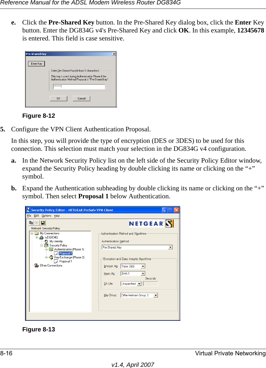 Reference Manual for the ADSL Modem Wireless Router DG834G8-16 Virtual Private Networkingv1.4, April 2007e. Click the Pre-Shared Key button. In the Pre-Shared Key dialog box, click the Enter Key button. Enter the DG834G v4&apos;s Pre-Shared Key and click OK. In this example, 12345678 is entered. This field is case sensitive.5. Configure the VPN Client Authentication Proposal. In this step, you will provide the type of encryption (DES or 3DES) to be used for this connection. This selection must match your selection in the DG834G v4 configuration.a. In the Network Security Policy list on the left side of the Security Policy Editor window, expand the Security Policy heading by double clicking its name or clicking on the “+” symbol.b. Expand the Authentication subheading by double clicking its name or clicking on the “+” symbol. Then select Proposal 1 below Authentication. Figure 8-12Figure 8-13