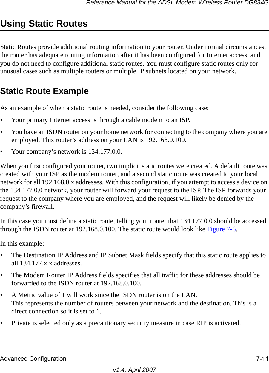 Reference Manual for the ADSL Modem Wireless Router DG834GAdvanced Configuration 7-11v1.4, April 2007Using Static RoutesStatic Routes provide additional routing information to your router. Under normal circumstances, the router has adequate routing information after it has been configured for Internet access, and you do not need to configure additional static routes. You must configure static routes only for unusual cases such as multiple routers or multiple IP subnets located on your network.Static Route ExampleAs an example of when a static route is needed, consider the following case:• Your primary Internet access is through a cable modem to an ISP.• You have an ISDN router on your home network for connecting to the company where you are employed. This router’s address on your LAN is 192.168.0.100.• Your company’s network is 134.177.0.0.When you first configured your router, two implicit static routes were created. A default route was created with your ISP as the modem router, and a second static route was created to your local network for all 192.168.0.x addresses. With this configuration, if you attempt to access a device on the 134.177.0.0 network, your router will forward your request to the ISP. The ISP forwards your request to the company where you are employed, and the request will likely be denied by the company’s firewall.In this case you must define a static route, telling your router that 134.177.0.0 should be accessed through the ISDN router at 192.168.0.100. The static route would look like Figure 7-6.In this example:• The Destination IP Address and IP Subnet Mask fields specify that this static route applies to all 134.177.x.x addresses. • The Modem Router IP Address fields specifies that all traffic for these addresses should be forwarded to the ISDN router at 192.168.0.100. • A Metric value of 1 will work since the ISDN router is on the LAN. This represents the number of routers between your network and the destination. This is a direct connection so it is set to 1.• Private is selected only as a precautionary security measure in case RIP is activated.