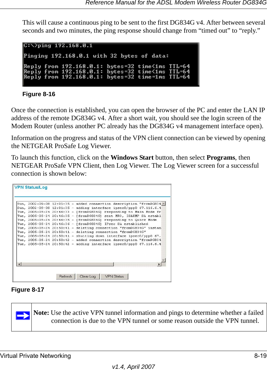 Reference Manual for the ADSL Modem Wireless Router DG834GVirtual Private Networking 8-19v1.4, April 2007This will cause a continuous ping to be sent to the first DG834G v4. After between several seconds and two minutes, the ping response should change from “timed out” to “reply.”Once the connection is established, you can open the browser of the PC and enter the LAN IP address of the remote DG834G v4. After a short wait, you should see the login screen of the Modem Router (unless another PC already has the DG834G v4 management interface open).Information on the progress and status of the VPN client connection can be viewed by opening the NETGEAR ProSafe Log Viewer. To launch this function, click on the Windows Start button, then select Programs, then NETGEAR ProSafe VPN Client, then Log Viewer. The Log Viewer screen for a successful connection is shown below:Figure 8-16Figure 8-17Note: Use the active VPN tunnel information and pings to determine whether a failed connection is due to the VPN tunnel or some reason outside the VPN tunnel.