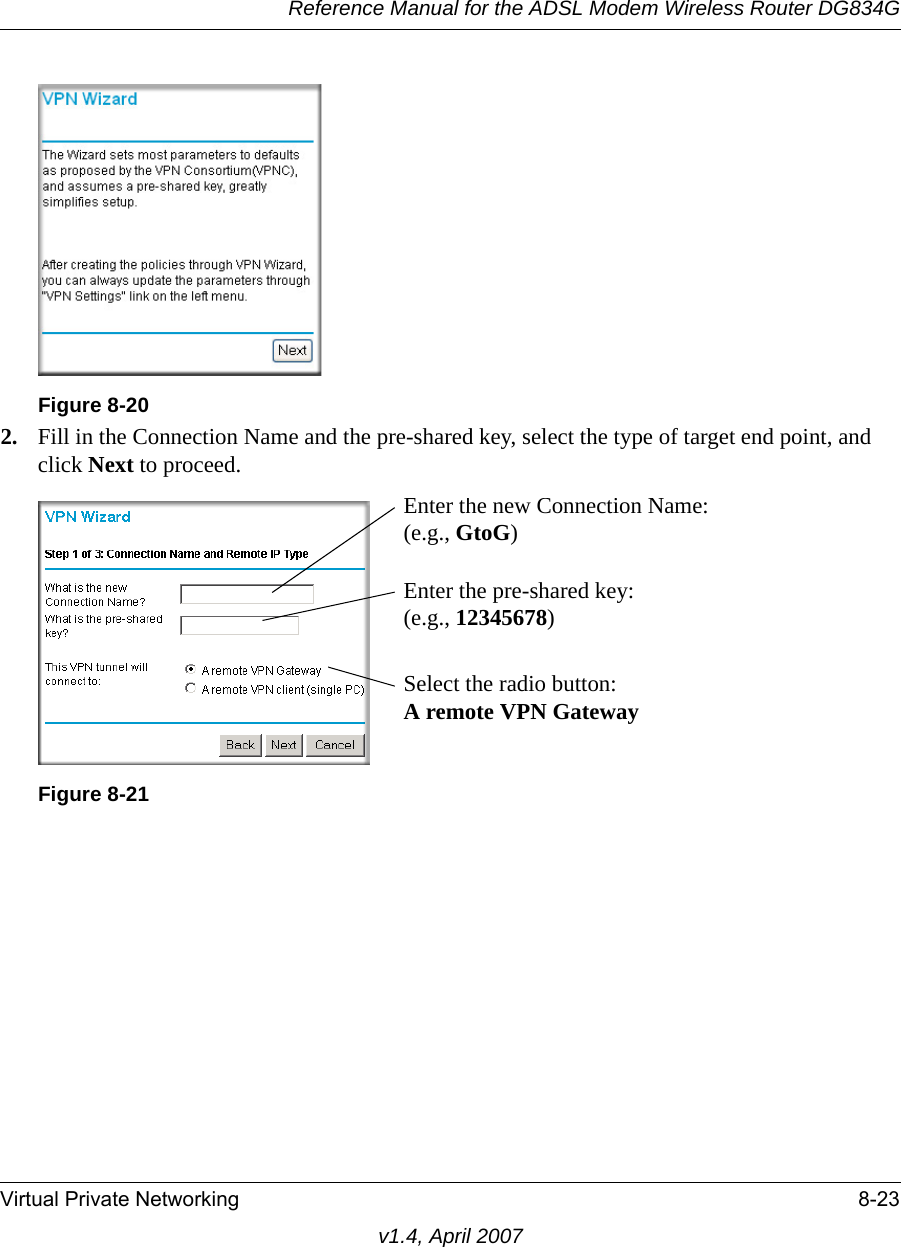 Reference Manual for the ADSL Modem Wireless Router DG834GVirtual Private Networking 8-23v1.4, April 20072. Fill in the Connection Name and the pre-shared key, select the type of target end point, and click Next to proceed.Figure 8-20Figure 8-21Enter the new Connection Name:(e.g., GtoG)Enter the pre-shared key:(e.g., 12345678)Select the radio button:A remote VPN Gateway