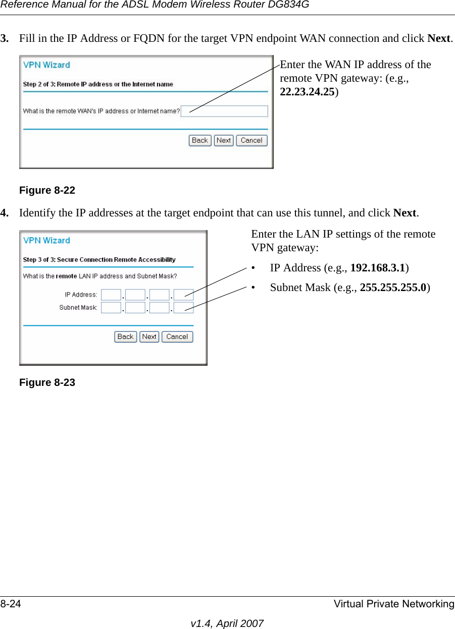 Reference Manual for the ADSL Modem Wireless Router DG834G8-24 Virtual Private Networkingv1.4, April 20073. Fill in the IP Address or FQDN for the target VPN endpoint WAN connection and click Next.4. Identify the IP addresses at the target endpoint that can use this tunnel, and click Next.Figure 8-22Figure 8-23Enter the WAN IP address of the remote VPN gateway: (e.g., 22.23.24.25)Enter the LAN IP settings of the remote VPN gateway:• IP Address (e.g., 192.168.3.1)• Subnet Mask (e.g., 255.255.255.0)