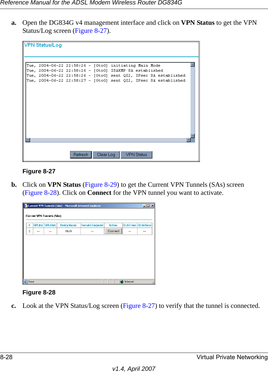 Reference Manual for the ADSL Modem Wireless Router DG834G8-28 Virtual Private Networkingv1.4, April 2007a. Open the DG834G v4 management interface and click on VPN Status to get the VPN Status/Log screen (Figure 8-27).b. Click on VPN Status (Figure 8-29) to get the Current VPN Tunnels (SAs) screen (Figure 8-28). Click on Connect for the VPN tunnel you want to activate.c. Look at the VPN Status/Log screen (Figure 8-27) to verify that the tunnel is connected.Figure 8-27Figure 8-28