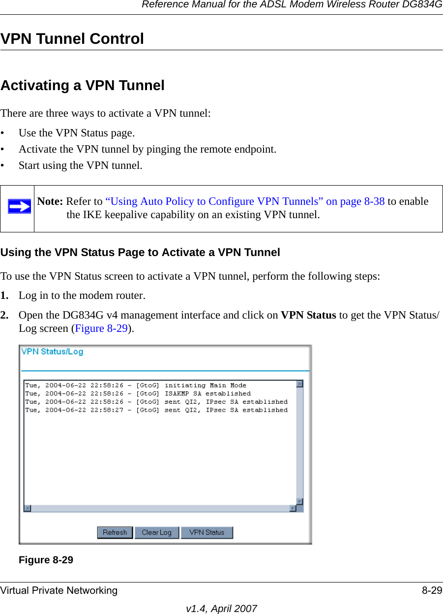 Reference Manual for the ADSL Modem Wireless Router DG834GVirtual Private Networking 8-29v1.4, April 2007VPN Tunnel ControlActivating a VPN TunnelThere are three ways to activate a VPN tunnel:• Use the VPN Status page.• Activate the VPN tunnel by pinging the remote endpoint.• Start using the VPN tunnel.Using the VPN Status Page to Activate a VPN TunnelTo use the VPN Status screen to activate a VPN tunnel, perform the following steps:1. Log in to the modem router.2. Open the DG834G v4 management interface and click on VPN Status to get the VPN Status/Log screen (Figure 8-29).Note: Refer to “Using Auto Policy to Configure VPN Tunnels” on page 8-38 to enable the IKE keepalive capability on an existing VPN tunnel.Figure 8-29