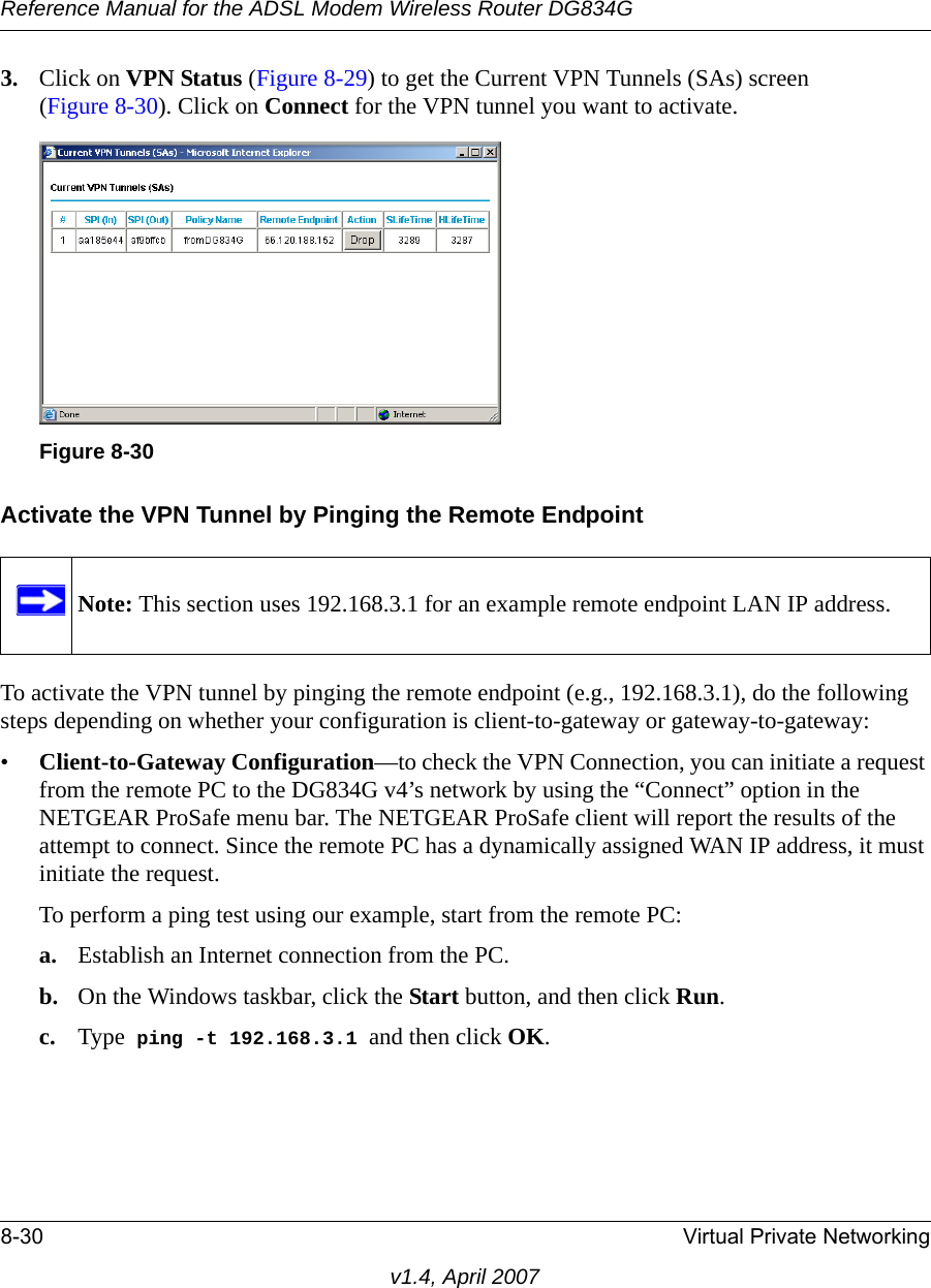 Reference Manual for the ADSL Modem Wireless Router DG834G8-30 Virtual Private Networkingv1.4, April 20073. Click on VPN Status (Figure 8-29) to get the Current VPN Tunnels (SAs) screen (Figure 8-30). Click on Connect for the VPN tunnel you want to activate.Activate the VPN Tunnel by Pinging the Remote EndpointTo activate the VPN tunnel by pinging the remote endpoint (e.g., 192.168.3.1), do the following steps depending on whether your configuration is client-to-gateway or gateway-to-gateway:•Client-to-Gateway Configuration—to check the VPN Connection, you can initiate a request from the remote PC to the DG834G v4’s network by using the “Connect” option in the NETGEAR ProSafe menu bar. The NETGEAR ProSafe client will report the results of the attempt to connect. Since the remote PC has a dynamically assigned WAN IP address, it must initiate the request. To perform a ping test using our example, start from the remote PC:a. Establish an Internet connection from the PC.b. On the Windows taskbar, click the Start button, and then click Run.c. Type  ping -t 192.168.3.1 and then click OK.Figure 8-30Note: This section uses 192.168.3.1 for an example remote endpoint LAN IP address.