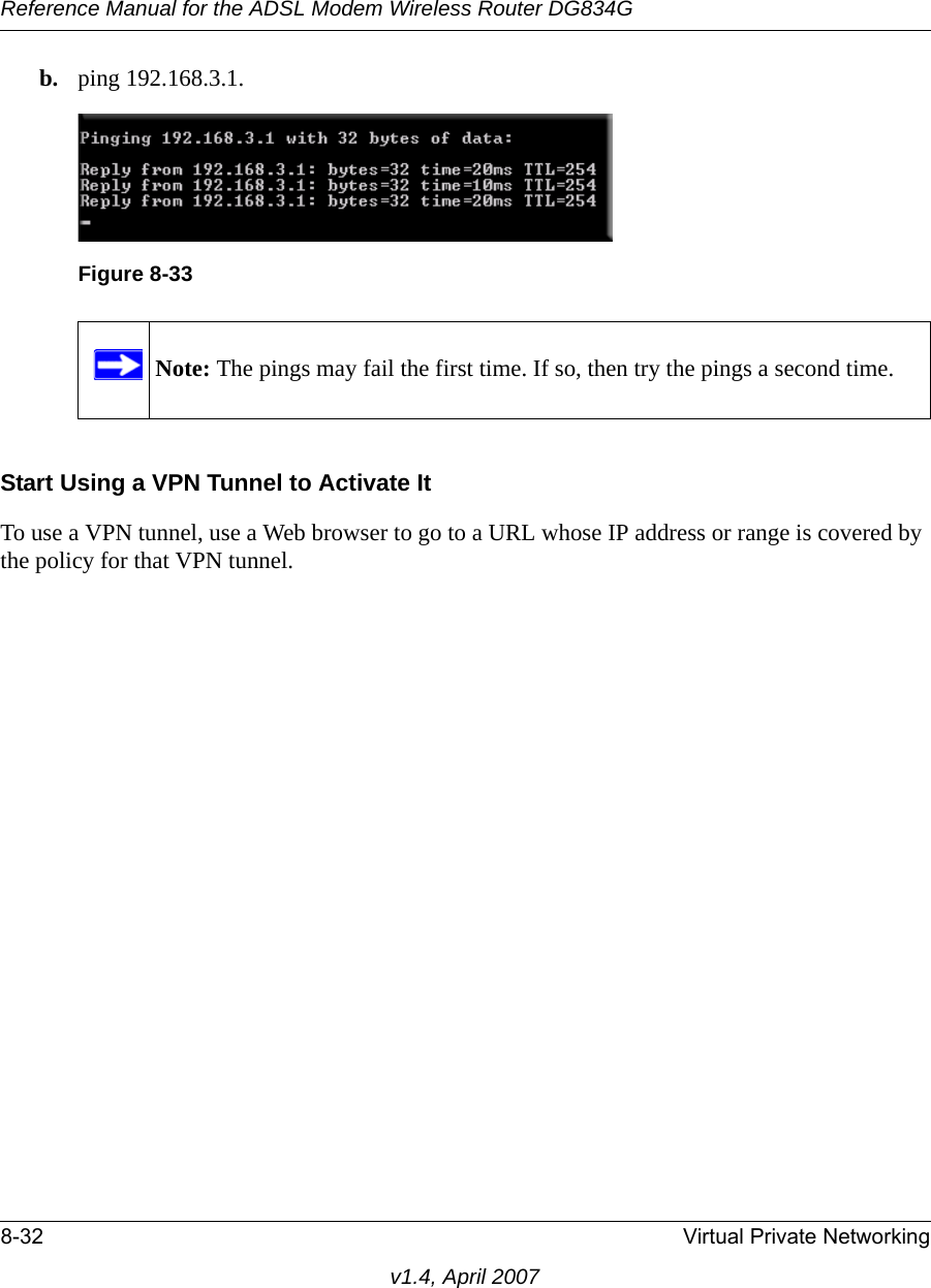 Reference Manual for the ADSL Modem Wireless Router DG834G8-32 Virtual Private Networkingv1.4, April 2007b. ping 192.168.3.1.Start Using a VPN Tunnel to Activate ItTo use a VPN tunnel, use a Web browser to go to a URL whose IP address or range is covered by the policy for that VPN tunnel.Figure 8-33Note: The pings may fail the first time. If so, then try the pings a second time.