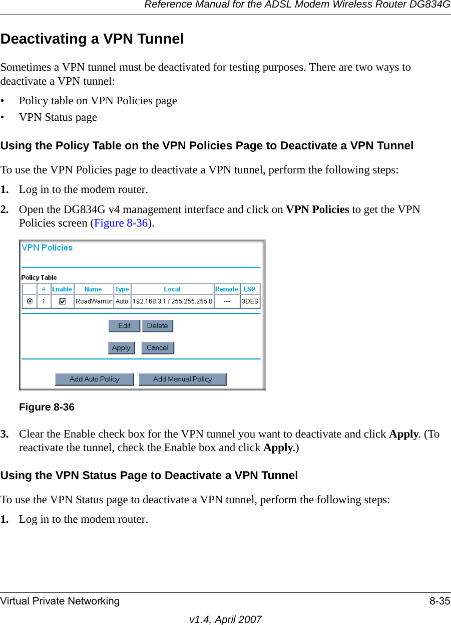 Reference Manual for the ADSL Modem Wireless Router DG834GVirtual Private Networking 8-35v1.4, April 2007Deactivating a VPN TunnelSometimes a VPN tunnel must be deactivated for testing purposes. There are two ways to deactivate a VPN tunnel:• Policy table on VPN Policies page• VPN Status pageUsing the Policy Table on the VPN Policies Page to Deactivate a VPN TunnelTo use the VPN Policies page to deactivate a VPN tunnel, perform the following steps:1. Log in to the modem router.2. Open the DG834G v4 management interface and click on VPN Policies to get the VPN Policies screen (Figure 8-36).3. Clear the Enable check box for the VPN tunnel you want to deactivate and click Apply. (To reactivate the tunnel, check the Enable box and click Apply.)Using the VPN Status Page to Deactivate a VPN TunnelTo use the VPN Status page to deactivate a VPN tunnel, perform the following steps:1. Log in to the modem router.Figure 8-36