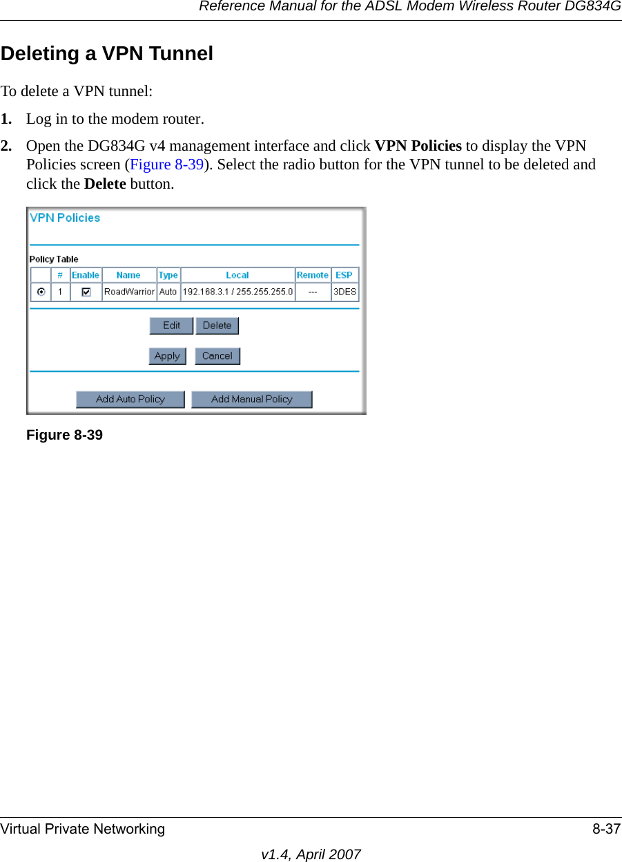 Reference Manual for the ADSL Modem Wireless Router DG834GVirtual Private Networking 8-37v1.4, April 2007Deleting a VPN TunnelTo delete a VPN tunnel:1. Log in to the modem router.2. Open the DG834G v4 management interface and click VPN Policies to display the VPN Policies screen (Figure 8-39). Select the radio button for the VPN tunnel to be deleted and click the Delete button.Figure 8-39