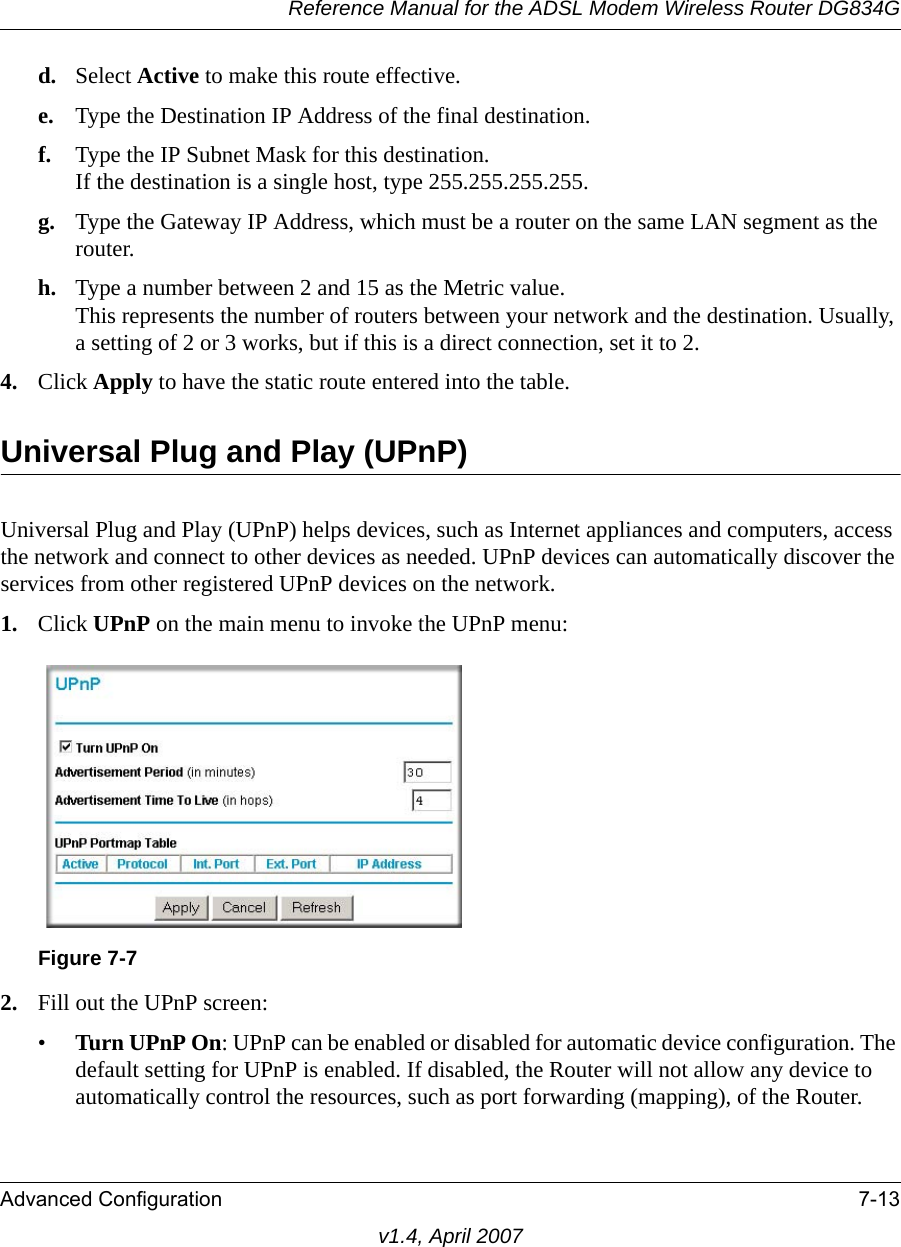 Reference Manual for the ADSL Modem Wireless Router DG834GAdvanced Configuration 7-13v1.4, April 2007d. Select Active to make this route effective. e. Type the Destination IP Address of the final destination. f. Type the IP Subnet Mask for this destination.If the destination is a single host, type 255.255.255.255. g. Type the Gateway IP Address, which must be a router on the same LAN segment as the router. h. Type a number between 2 and 15 as the Metric value. This represents the number of routers between your network and the destination. Usually, a setting of 2 or 3 works, but if this is a direct connection, set it to 2. 4. Click Apply to have the static route entered into the table. Universal Plug and Play (UPnP)Universal Plug and Play (UPnP) helps devices, such as Internet appliances and computers, access the network and connect to other devices as needed. UPnP devices can automatically discover the services from other registered UPnP devices on the network.1. Click UPnP on the main menu to invoke the UPnP menu:2. Fill out the UPnP screen:•Turn UPnP On: UPnP can be enabled or disabled for automatic device configuration. The default setting for UPnP is enabled. If disabled, the Router will not allow any device to automatically control the resources, such as port forwarding (mapping), of the Router. Figure 7-7