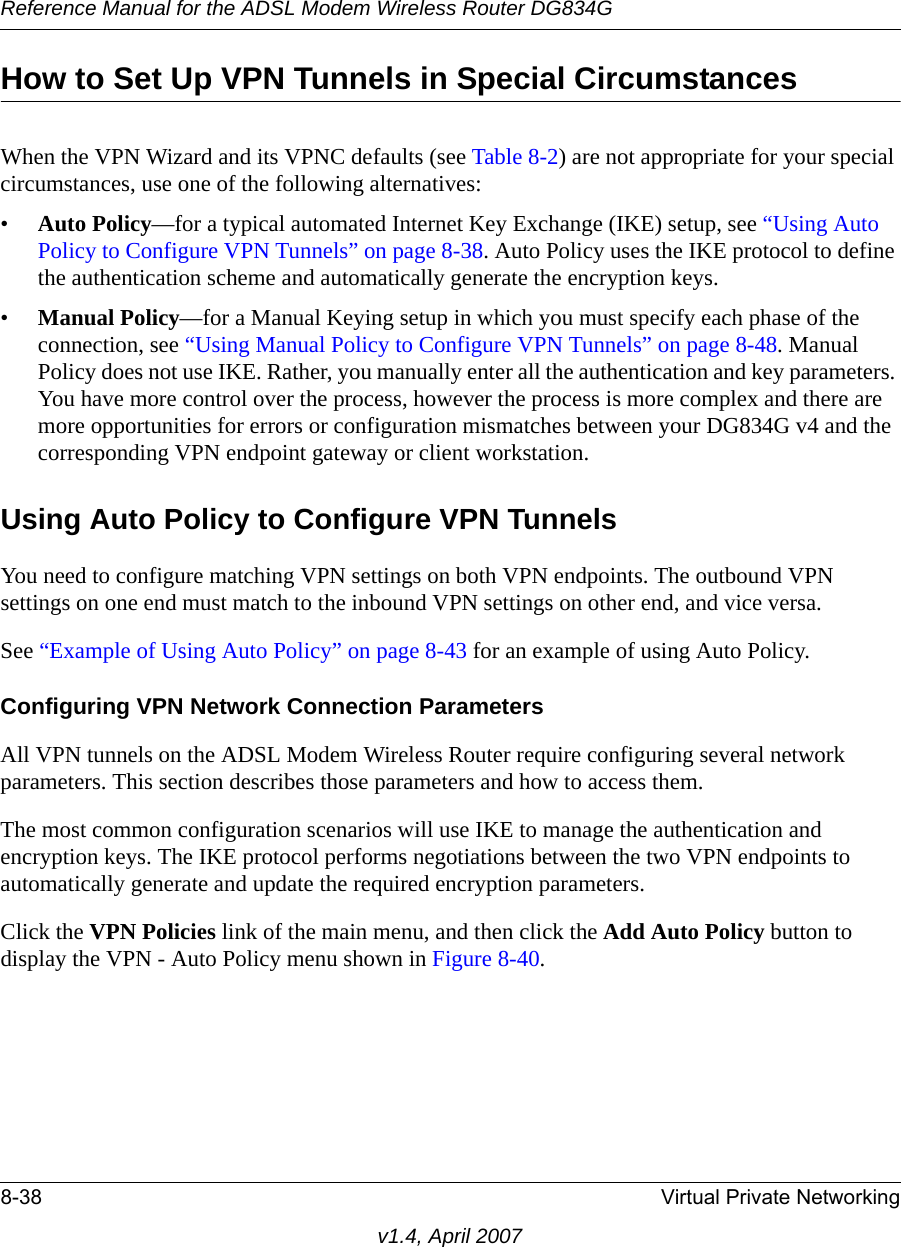 Reference Manual for the ADSL Modem Wireless Router DG834G8-38 Virtual Private Networkingv1.4, April 2007How to Set Up VPN Tunnels in Special CircumstancesWhen the VPN Wizard and its VPNC defaults (see Table 8-2) are not appropriate for your special circumstances, use one of the following alternatives:•Auto Policy—for a typical automated Internet Key Exchange (IKE) setup, see “Using Auto Policy to Configure VPN Tunnels” on page 8-38. Auto Policy uses the IKE protocol to define the authentication scheme and automatically generate the encryption keys.•Manual Policy—for a Manual Keying setup in which you must specify each phase of the connection, see “Using Manual Policy to Configure VPN Tunnels” on page 8-48. Manual Policy does not use IKE. Rather, you manually enter all the authentication and key parameters. You have more control over the process, however the process is more complex and there are more opportunities for errors or configuration mismatches between your DG834G v4 and the corresponding VPN endpoint gateway or client workstation.Using Auto Policy to Configure VPN TunnelsYou need to configure matching VPN settings on both VPN endpoints. The outbound VPN settings on one end must match to the inbound VPN settings on other end, and vice versa.See “Example of Using Auto Policy” on page 8-43 for an example of using Auto Policy.Configuring VPN Network Connection ParametersAll VPN tunnels on the ADSL Modem Wireless Router require configuring several network parameters. This section describes those parameters and how to access them. The most common configuration scenarios will use IKE to manage the authentication and encryption keys. The IKE protocol performs negotiations between the two VPN endpoints to automatically generate and update the required encryption parameters.Click the VPN Policies link of the main menu, and then click the Add Auto Policy button to display the VPN - Auto Policy menu shown in Figure 8-40. 