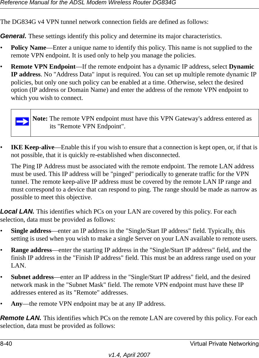 Reference Manual for the ADSL Modem Wireless Router DG834G8-40 Virtual Private Networkingv1.4, April 2007The DG834G v4 VPN tunnel network connection fields are defined as follows: General. These settings identify this policy and determine its major characteristics.•Policy Name—Enter a unique name to identify this policy. This name is not supplied to the remote VPN endpoint. It is used only to help you manage the policies.•Remote VPN Endpoint—If the remote endpoint has a dynamic IP address, select Dynamic IP address. No &quot;Address Data&quot; input is required. You can set up multiple remote dynamic IP policies, but only one such policy can be enabled at a time. Otherwise, select the desired option (IP address or Domain Name) and enter the address of the remote VPN endpoint to which you wish to connect. •IKE Keep-alive—Enable this if you wish to ensure that a connection is kept open, or, if that is not possible, that it is quickly re-established when disconnected. The Ping IP Address must be associated with the remote endpoint. The remote LAN address must be used. This IP address will be &quot;pinged&quot; periodically to generate traffic for the VPN tunnel. The remote keep-alive IP address must be covered by the remote LAN IP range and must correspond to a device that can respond to ping. The range should be made as narrow as possible to meet this objective.Local LAN. This identifies which PCs on your LAN are covered by this policy. For each selection, data must be provided as follows: •Single address—enter an IP address in the &quot;Single/Start IP address&quot; field. Typically, this setting is used when you wish to make a single Server on your LAN available to remote users. •Range address—enter the starting IP address in the &quot;Single/Start IP address&quot; field, and the finish IP address in the &quot;Finish IP address&quot; field. This must be an address range used on your LAN. •Subnet address—enter an IP address in the &quot;Single/Start IP address&quot; field, and the desired network mask in the &quot;Subnet Mask&quot; field. The remote VPN endpoint must have these IP addresses entered as its &quot;Remote&quot; addresses.•Any—the remote VPN endpoint may be at any IP address.Remote LAN. This identifies which PCs on the remote LAN are covered by this policy. For each selection, data must be provided as follows: Note: The remote VPN endpoint must have this VPN Gateway&apos;s address entered as its &quot;Remote VPN Endpoint&quot;.