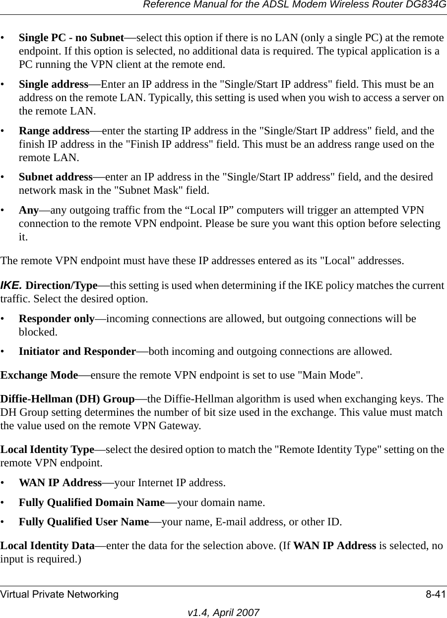 Reference Manual for the ADSL Modem Wireless Router DG834GVirtual Private Networking 8-41v1.4, April 2007•Single PC - no Subnet—select this option if there is no LAN (only a single PC) at the remote endpoint. If this option is selected, no additional data is required. The typical application is a PC running the VPN client at the remote end.•Single address—Enter an IP address in the &quot;Single/Start IP address&quot; field. This must be an address on the remote LAN. Typically, this setting is used when you wish to access a server on the remote LAN. •Range address—enter the starting IP address in the &quot;Single/Start IP address&quot; field, and the finish IP address in the &quot;Finish IP address&quot; field. This must be an address range used on the remote LAN. •Subnet address—enter an IP address in the &quot;Single/Start IP address&quot; field, and the desired network mask in the &quot;Subnet Mask&quot; field. •Any—any outgoing traffic from the “Local IP” computers will trigger an attempted VPN connection to the remote VPN endpoint. Please be sure you want this option before selecting it.The remote VPN endpoint must have these IP addresses entered as its &quot;Local&quot; addresses.IKE. Direction/Type—this setting is used when determining if the IKE policy matches the current traffic. Select the desired option. •Responder only—incoming connections are allowed, but outgoing connections will be blocked. •Initiator and Responder—both incoming and outgoing connections are allowed. Exchange Mode—ensure the remote VPN endpoint is set to use &quot;Main Mode&quot;. Diffie-Hellman (DH) Group—the Diffie-Hellman algorithm is used when exchanging keys. The DH Group setting determines the number of bit size used in the exchange. This value must match the value used on the remote VPN Gateway. Local Identity Type—select the desired option to match the &quot;Remote Identity Type&quot; setting on the remote VPN endpoint. •WAN IP Address—your Internet IP address. •Fully Qualified Domain Name—your domain name. •Fully Qualified User Name—your name, E-mail address, or other ID. Local Identity Data—enter the data for the selection above. (If WAN IP Address is selected, no input is required.) 