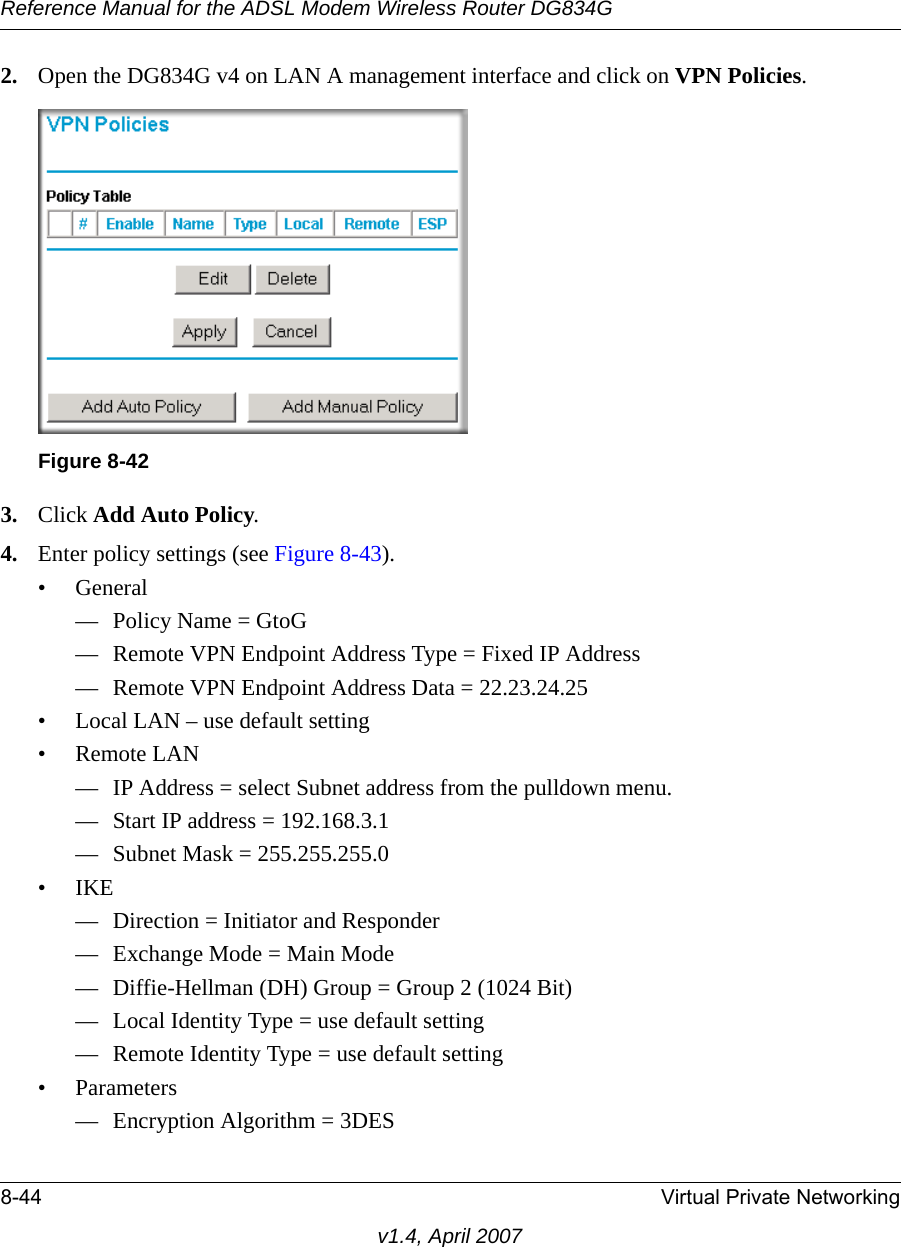 Reference Manual for the ADSL Modem Wireless Router DG834G8-44 Virtual Private Networkingv1.4, April 20072. Open the DG834G v4 on LAN A management interface and click on VPN Policies.3. Click Add Auto Policy.4. Enter policy settings (see Figure 8-43).• General— Policy Name = GtoG— Remote VPN Endpoint Address Type = Fixed IP Address— Remote VPN Endpoint Address Data = 22.23.24.25• Local LAN – use default setting• Remote LAN— IP Address = select Subnet address from the pulldown menu.— Start IP address = 192.168.3.1— Subnet Mask = 255.255.255.0•IKE— Direction = Initiator and Responder— Exchange Mode = Main Mode— Diffie-Hellman (DH) Group = Group 2 (1024 Bit)— Local Identity Type = use default setting— Remote Identity Type = use default setting• Parameters— Encryption Algorithm = 3DESFigure 8-42