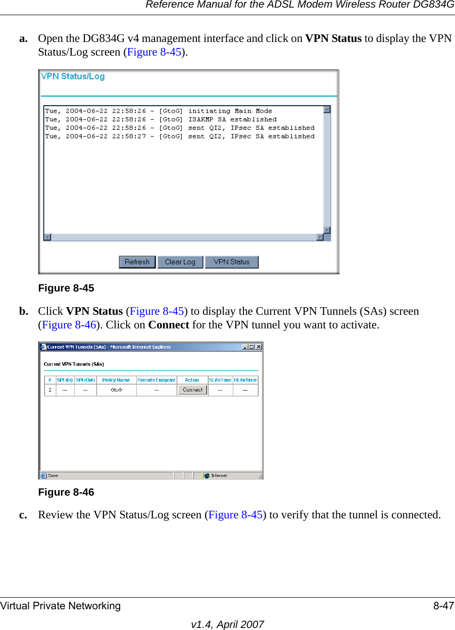 Reference Manual for the ADSL Modem Wireless Router DG834GVirtual Private Networking 8-47v1.4, April 2007a. Open the DG834G v4 management interface and click on VPN Status to display the VPN Status/Log screen (Figure 8-45).b. Click VPN Status (Figure 8-45) to display the Current VPN Tunnels (SAs) screen (Figure 8-46). Click on Connect for the VPN tunnel you want to activate.c. Review the VPN Status/Log screen (Figure 8-45) to verify that the tunnel is connected.Figure 8-45Figure 8-46