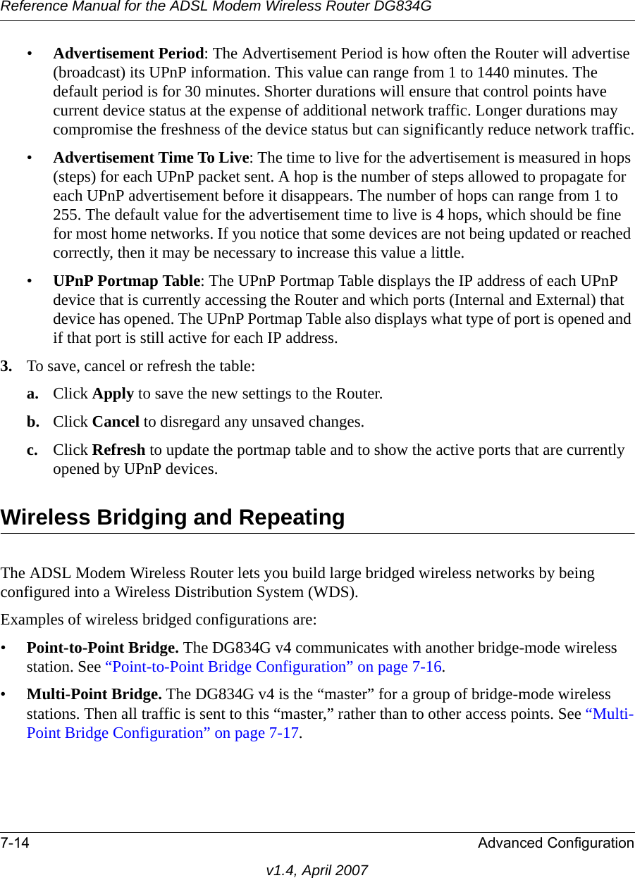 Reference Manual for the ADSL Modem Wireless Router DG834G7-14 Advanced Configurationv1.4, April 2007•Advertisement Period: The Advertisement Period is how often the Router will advertise (broadcast) its UPnP information. This value can range from 1 to 1440 minutes. The default period is for 30 minutes. Shorter durations will ensure that control points have current device status at the expense of additional network traffic. Longer durations may compromise the freshness of the device status but can significantly reduce network traffic.•Advertisement Time To Live: The time to live for the advertisement is measured in hops (steps) for each UPnP packet sent. A hop is the number of steps allowed to propagate for each UPnP advertisement before it disappears. The number of hops can range from 1 to 255. The default value for the advertisement time to live is 4 hops, which should be fine for most home networks. If you notice that some devices are not being updated or reached correctly, then it may be necessary to increase this value a little.•UPnP Portmap Table: The UPnP Portmap Table displays the IP address of each UPnP device that is currently accessing the Router and which ports (Internal and External) that device has opened. The UPnP Portmap Table also displays what type of port is opened and if that port is still active for each IP address. 3. To save, cancel or refresh the table:a. Click Apply to save the new settings to the Router. b. Click Cancel to disregard any unsaved changes. c. Click Refresh to update the portmap table and to show the active ports that are currently opened by UPnP devices. Wireless Bridging and RepeatingThe ADSL Modem Wireless Router lets you build large bridged wireless networks by being configured into a Wireless Distribution System (WDS). Examples of wireless bridged configurations are:•Point-to-Point Bridge. The DG834G v4 communicates with another bridge-mode wireless station. See “Point-to-Point Bridge Configuration” on page 7-16.•Multi-Point Bridge. The DG834G v4 is the “master” for a group of bridge-mode wireless stations. Then all traffic is sent to this “master,” rather than to other access points. See “Multi-Point Bridge Configuration” on page 7-17.