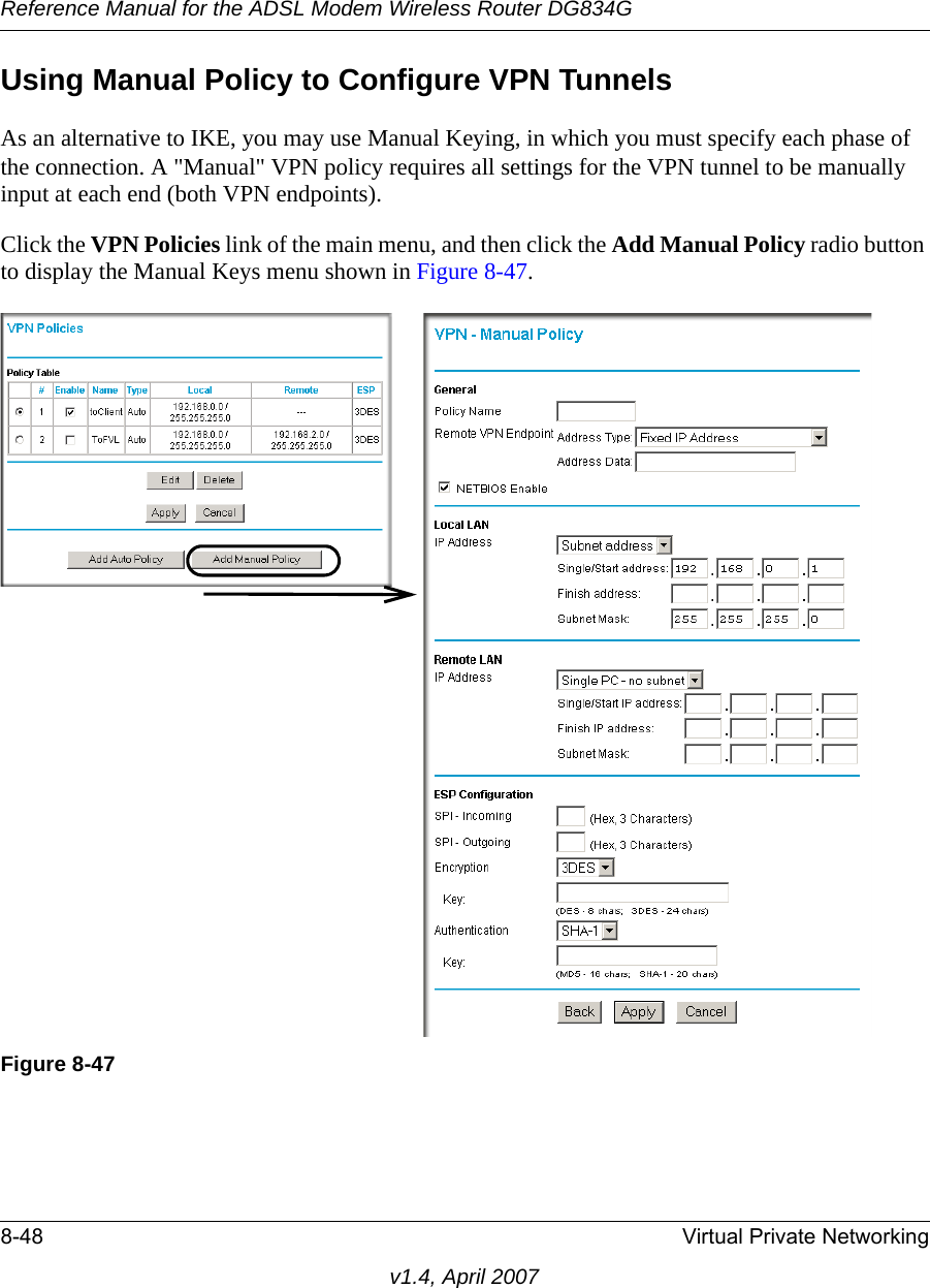 Reference Manual for the ADSL Modem Wireless Router DG834G8-48 Virtual Private Networkingv1.4, April 2007Using Manual Policy to Configure VPN TunnelsAs an alternative to IKE, you may use Manual Keying, in which you must specify each phase of the connection. A &quot;Manual&quot; VPN policy requires all settings for the VPN tunnel to be manually input at each end (both VPN endpoints). Click the VPN Policies link of the main menu, and then click the Add Manual Policy radio button to display the Manual Keys menu shown in Figure 8-47.Figure 8-47