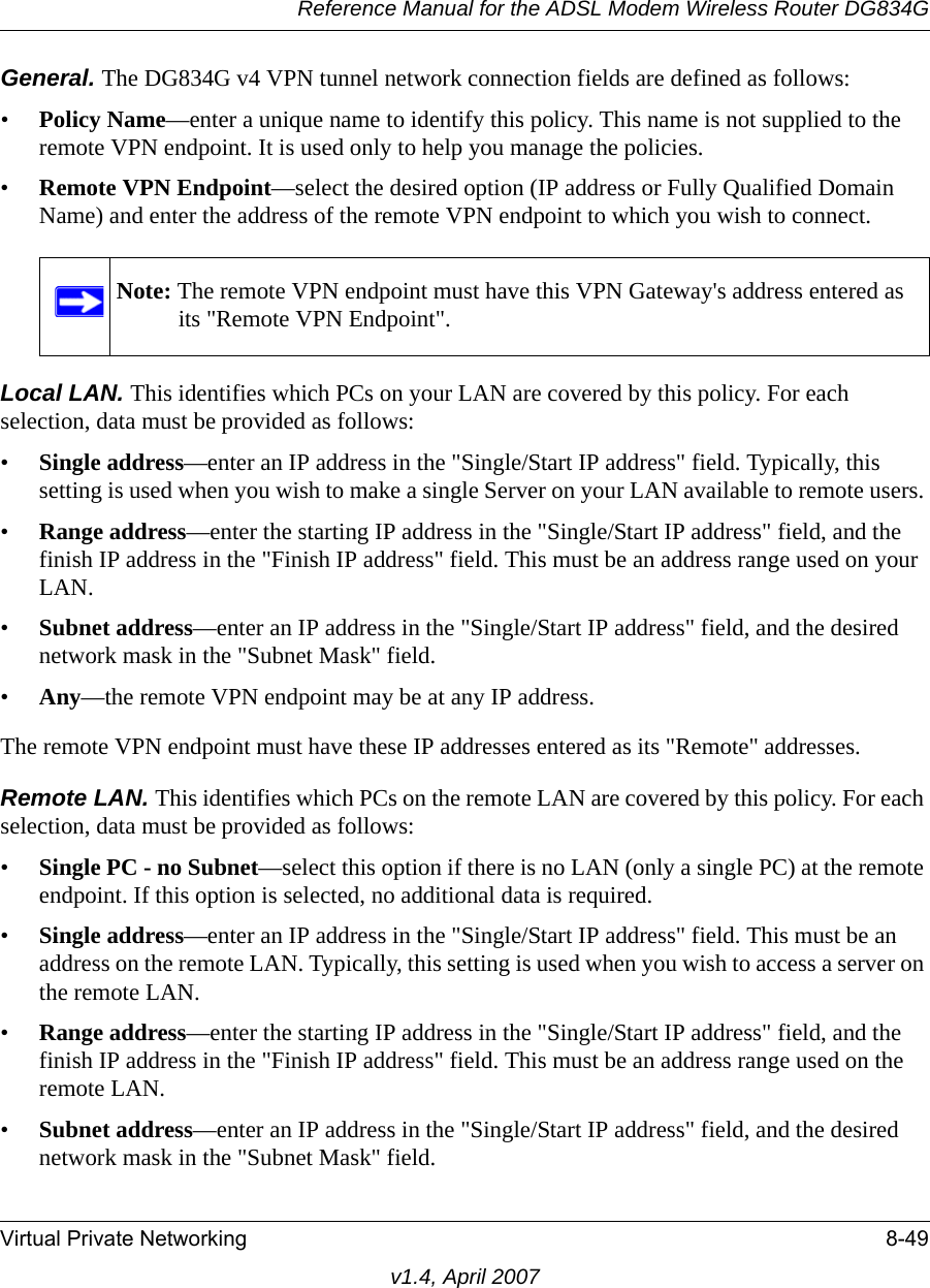 Reference Manual for the ADSL Modem Wireless Router DG834GVirtual Private Networking 8-49v1.4, April 2007General. The DG834G v4 VPN tunnel network connection fields are defined as follows: •Policy Name—enter a unique name to identify this policy. This name is not supplied to the remote VPN endpoint. It is used only to help you manage the policies.•Remote VPN Endpoint—select the desired option (IP address or Fully Qualified Domain Name) and enter the address of the remote VPN endpoint to which you wish to connect. Local LAN. This identifies which PCs on your LAN are covered by this policy. For each selection, data must be provided as follows: •Single address—enter an IP address in the &quot;Single/Start IP address&quot; field. Typically, this setting is used when you wish to make a single Server on your LAN available to remote users. •Range address—enter the starting IP address in the &quot;Single/Start IP address&quot; field, and the finish IP address in the &quot;Finish IP address&quot; field. This must be an address range used on your LAN. •Subnet address—enter an IP address in the &quot;Single/Start IP address&quot; field, and the desired network mask in the &quot;Subnet Mask&quot; field. •Any—the remote VPN endpoint may be at any IP address.The remote VPN endpoint must have these IP addresses entered as its &quot;Remote&quot; addresses.Remote LAN. This identifies which PCs on the remote LAN are covered by this policy. For each selection, data must be provided as follows: •Single PC - no Subnet—select this option if there is no LAN (only a single PC) at the remote endpoint. If this option is selected, no additional data is required. •Single address—enter an IP address in the &quot;Single/Start IP address&quot; field. This must be an address on the remote LAN. Typically, this setting is used when you wish to access a server on the remote LAN. •Range address—enter the starting IP address in the &quot;Single/Start IP address&quot; field, and the finish IP address in the &quot;Finish IP address&quot; field. This must be an address range used on the remote LAN. •Subnet address—enter an IP address in the &quot;Single/Start IP address&quot; field, and the desired network mask in the &quot;Subnet Mask&quot; field. Note: The remote VPN endpoint must have this VPN Gateway&apos;s address entered as its &quot;Remote VPN Endpoint&quot;.