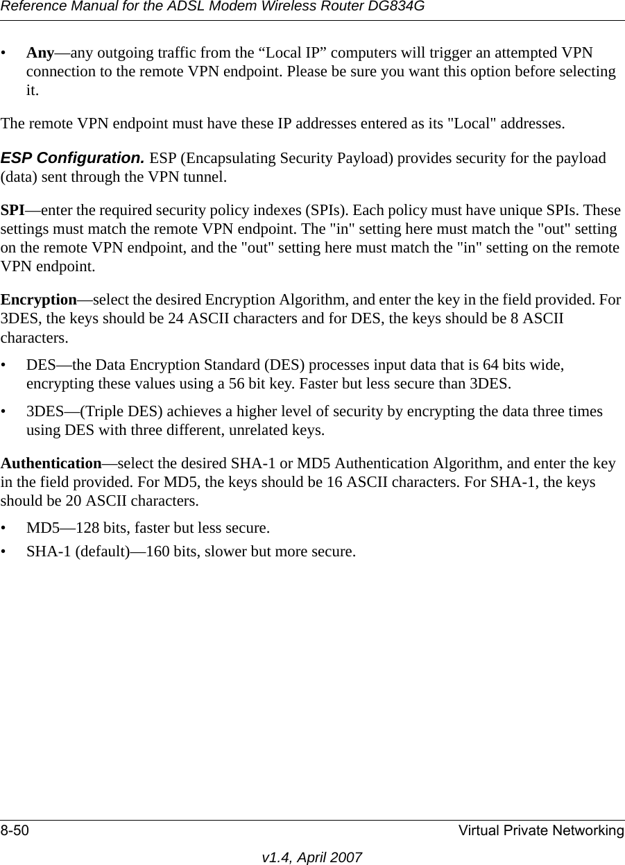 Reference Manual for the ADSL Modem Wireless Router DG834G8-50 Virtual Private Networkingv1.4, April 2007•Any—any outgoing traffic from the “Local IP” computers will trigger an attempted VPN connection to the remote VPN endpoint. Please be sure you want this option before selecting it.The remote VPN endpoint must have these IP addresses entered as its &quot;Local&quot; addresses.ESP Configuration. ESP (Encapsulating Security Payload) provides security for the payload (data) sent through the VPN tunnel. SPI—enter the required security policy indexes (SPIs). Each policy must have unique SPIs. These settings must match the remote VPN endpoint. The &quot;in&quot; setting here must match the &quot;out&quot; setting on the remote VPN endpoint, and the &quot;out&quot; setting here must match the &quot;in&quot; setting on the remote VPN endpoint.Encryption—select the desired Encryption Algorithm, and enter the key in the field provided. For 3DES, the keys should be 24 ASCII characters and for DES, the keys should be 8 ASCII characters. • DES—the Data Encryption Standard (DES) processes input data that is 64 bits wide, encrypting these values using a 56 bit key. Faster but less secure than 3DES. • 3DES—(Triple DES) achieves a higher level of security by encrypting the data three times using DES with three different, unrelated keys. Authentication—select the desired SHA-1 or MD5 Authentication Algorithm, and enter the key in the field provided. For MD5, the keys should be 16 ASCII characters. For SHA-1, the keys should be 20 ASCII characters. • MD5—128 bits, faster but less secure.• SHA-1 (default)—160 bits, slower but more secure.