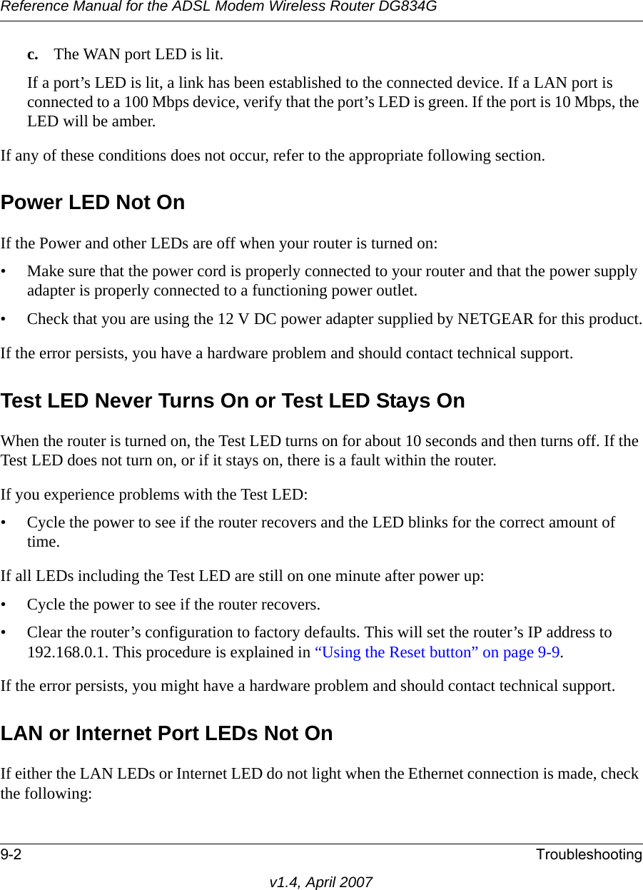 Reference Manual for the ADSL Modem Wireless Router DG834G9-2 Troubleshootingv1.4, April 2007c. The WAN port LED is lit.If a port’s LED is lit, a link has been established to the connected device. If a LAN port is connected to a 100 Mbps device, verify that the port’s LED is green. If the port is 10 Mbps, the LED will be amber.If any of these conditions does not occur, refer to the appropriate following section.Power LED Not OnIf the Power and other LEDs are off when your router is turned on:• Make sure that the power cord is properly connected to your router and that the power supply adapter is properly connected to a functioning power outlet. • Check that you are using the 12 V DC power adapter supplied by NETGEAR for this product.If the error persists, you have a hardware problem and should contact technical support.Test LED Never Turns On or Test LED Stays OnWhen the router is turned on, the Test LED turns on for about 10 seconds and then turns off. If the Test LED does not turn on, or if it stays on, there is a fault within the router.If you experience problems with the Test LED:• Cycle the power to see if the router recovers and the LED blinks for the correct amount of time.If all LEDs including the Test LED are still on one minute after power up:• Cycle the power to see if the router recovers.• Clear the router’s configuration to factory defaults. This will set the router’s IP address to 192.168.0.1. This procedure is explained in “Using the Reset button” on page 9-9.If the error persists, you might have a hardware problem and should contact technical support.LAN or Internet Port LEDs Not OnIf either the LAN LEDs or Internet LED do not light when the Ethernet connection is made, check the following: