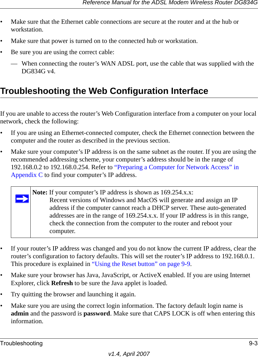 Reference Manual for the ADSL Modem Wireless Router DG834GTroubleshooting 9-3v1.4, April 2007• Make sure that the Ethernet cable connections are secure at the router and at the hub or workstation.• Make sure that power is turned on to the connected hub or workstation.• Be sure you are using the correct cable:— When connecting the router’s WAN ADSL port, use the cable that was supplied with the DG834G v4. Troubleshooting the Web Configuration InterfaceIf you are unable to access the router’s Web Configuration interface from a computer on your local network, check the following:• If you are using an Ethernet-connected computer, check the Ethernet connection between the computer and the router as described in the previous section.• Make sure your computer’s IP address is on the same subnet as the router. If you are using the recommended addressing scheme, your computer’s address should be in the range of 192.168.0.2 to 192.168.0.254. Refer to “Preparing a Computer for Network Access” in Appendix C to find your computer’s IP address. • If your router’s IP address was changed and you do not know the current IP address, clear the router’s configuration to factory defaults. This will set the router’s IP address to 192.168.0.1. This procedure is explained in “Using the Reset button” on page 9-9.• Make sure your browser has Java, JavaScript, or ActiveX enabled. If you are using Internet Explorer, click Refresh to be sure the Java applet is loaded.• Try quitting the browser and launching it again.• Make sure you are using the correct login information. The factory default login name is admin and the password is password. Make sure that CAPS LOCK is off when entering this information.Note: If your computer’s IP address is shown as 169.254.x.x:Recent versions of Windows and MacOS will generate and assign an IP address if the computer cannot reach a DHCP server. These auto-generated addresses are in the range of 169.254.x.x. If your IP address is in this range, check the connection from the computer to the router and reboot your computer.