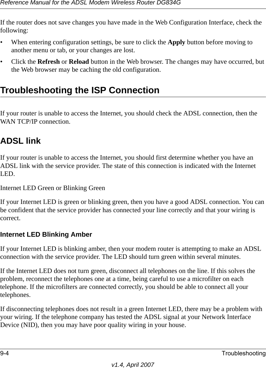 Reference Manual for the ADSL Modem Wireless Router DG834G9-4 Troubleshootingv1.4, April 2007If the router does not save changes you have made in the Web Configuration Interface, check the following:• When entering configuration settings, be sure to click the Apply button before moving to another menu or tab, or your changes are lost. • Click the Refresh or Reload button in the Web browser. The changes may have occurred, but the Web browser may be caching the old configuration.Troubleshooting the ISP ConnectionIf your router is unable to access the Internet, you should check the ADSL connection, then the WAN TCP/IP connection. ADSL linkIf your router is unable to access the Internet, you should first determine whether you have an ADSL link with the service provider. The state of this connection is indicated with the Internet LED.Internet LED Green or Blinking GreenIf your Internet LED is green or blinking green, then you have a good ADSL connection. You can be confident that the service provider has connected your line correctly and that your wiring is correct.Internet LED Blinking AmberIf your Internet LED is blinking amber, then your modem router is attempting to make an ADSL connection with the service provider. The LED should turn green within several minutes. If the Internet LED does not turn green, disconnect all telephones on the line. If this solves the problem, reconnect the telephones one at a time, being careful to use a microfilter on each telephone. If the microfilters are connected correctly, you should be able to connect all your telephones.If disconnecting telephones does not result in a green Internet LED, there may be a problem with your wiring. If the telephone company has tested the ADSL signal at your Network Interface Device (NID), then you may have poor quality wiring in your house.