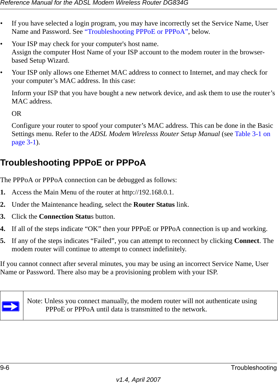 Reference Manual for the ADSL Modem Wireless Router DG834G9-6 Troubleshootingv1.4, April 2007• If you have selected a login program, you may have incorrectly set the Service Name, User Name and Password. See “Troubleshooting PPPoE or PPPoA”, below.• Your ISP may check for your computer&apos;s host name.Assign the computer Host Name of your ISP account to the modem router in the browser-based Setup Wizard.• Your ISP only allows one Ethernet MAC address to connect to Internet, and may check for your computer’s MAC address. In this case:Inform your ISP that you have bought a new network device, and ask them to use the router’s MAC address.ORConfigure your router to spoof your computer’s MAC address. This can be done in the Basic Settings menu. Refer to the ADSL Modem Wirelesss Router Setup Manual (see Table 3-1 on page 3-1).Troubleshooting PPPoE or PPPoAThe PPPoA or PPPoA connection can be debugged as follows:1. Access the Main Menu of the router at http://192.168.0.1.2. Under the Maintenance heading, select the Router Status link.3. Click the Connection Status button.4. If all of the steps indicate “OK” then your PPPoE or PPPoA connection is up and working.5. If any of the steps indicates “Failed”, you can attempt to reconnect by clicking Connect. The modem router will continue to attempt to connect indefinitely.If you cannot connect after several minutes, you may be using an incorrect Service Name, User Name or Password. There also may be a provisioning problem with your ISP.Note: Unless you connect manually, the modem router will not authenticate using PPPoE or PPPoA until data is transmitted to the network.