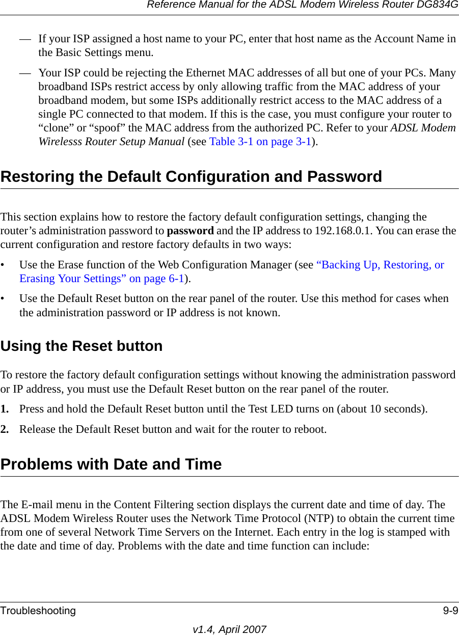 Reference Manual for the ADSL Modem Wireless Router DG834GTroubleshooting 9-9v1.4, April 2007— If your ISP assigned a host name to your PC, enter that host name as the Account Name in the Basic Settings menu.— Your ISP could be rejecting the Ethernet MAC addresses of all but one of your PCs. Many broadband ISPs restrict access by only allowing traffic from the MAC address of your broadband modem, but some ISPs additionally restrict access to the MAC address of a single PC connected to that modem. If this is the case, you must configure your router to “clone” or “spoof” the MAC address from the authorized PC. Refer to your ADSL Modem Wirelesss Router Setup Manual (see Table 3-1 on page 3-1).Restoring the Default Configuration and PasswordThis section explains how to restore the factory default configuration settings, changing the router’s administration password to password and the IP address to 192.168.0.1. You can erase the current configuration and restore factory defaults in two ways:• Use the Erase function of the Web Configuration Manager (see “Backing Up, Restoring, or Erasing Your Settings” on page 6-1).• Use the Default Reset button on the rear panel of the router. Use this method for cases when the administration password or IP address is not known.Using the Reset buttonTo restore the factory default configuration settings without knowing the administration password or IP address, you must use the Default Reset button on the rear panel of the router.1. Press and hold the Default Reset button until the Test LED turns on (about 10 seconds).2. Release the Default Reset button and wait for the router to reboot.Problems with Date and TimeThe E-mail menu in the Content Filtering section displays the current date and time of day. The ADSL Modem Wireless Router uses the Network Time Protocol (NTP) to obtain the current time from one of several Network Time Servers on the Internet. Each entry in the log is stamped with the date and time of day. Problems with the date and time function can include: