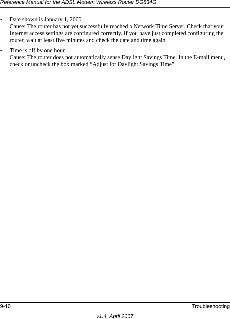 Reference Manual for the ADSL Modem Wireless Router DG834G9-10 Troubleshootingv1.4, April 2007• Date shown is January 1, 2000Cause: The router has not yet successfully reached a Network Time Server. Check that your Internet access settings are configured correctly. If you have just completed configuring the router, wait at least five minutes and check the date and time again.• Time is off by one hourCause: The router does not automatically sense Daylight Savings Time. In the E-mail menu, check or uncheck the box marked “Adjust for Daylight Savings Time”.