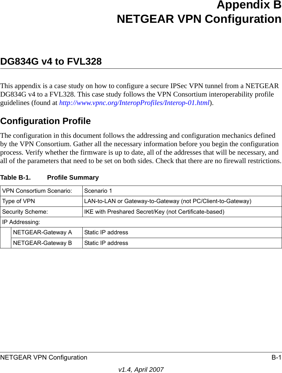 NETGEAR VPN Configuration B-1v1.4, April 2007Appendix BNETGEAR VPN ConfigurationDG834G v4 to FVL328 This appendix is a case study on how to configure a secure IPSec VPN tunnel from a NETGEAR DG834G v4 to a FVL328. This case study follows the VPN Consortium interoperability profile guidelines (found at http://www.vpnc.org/InteropProfiles/Interop-01.html).Configuration ProfileThe configuration in this document follows the addressing and configuration mechanics defined by the VPN Consortium. Gather all the necessary information before you begin the configuration process. Verify whether the firmware is up to date, all of the addresses that will be necessary, and all of the parameters that need to be set on both sides. Check that there are no firewall restrictions.Table B-1. Profile SummaryVPN Consortium Scenario: Scenario 1Type of VPN  LAN-to-LAN or Gateway-to-Gateway (not PC/Client-to-Gateway)Security Scheme: IKE with Preshared Secret/Key (not Certificate-based)IP Addressing:NETGEAR-Gateway A Static IP addressNETGEAR-Gateway B Static IP address