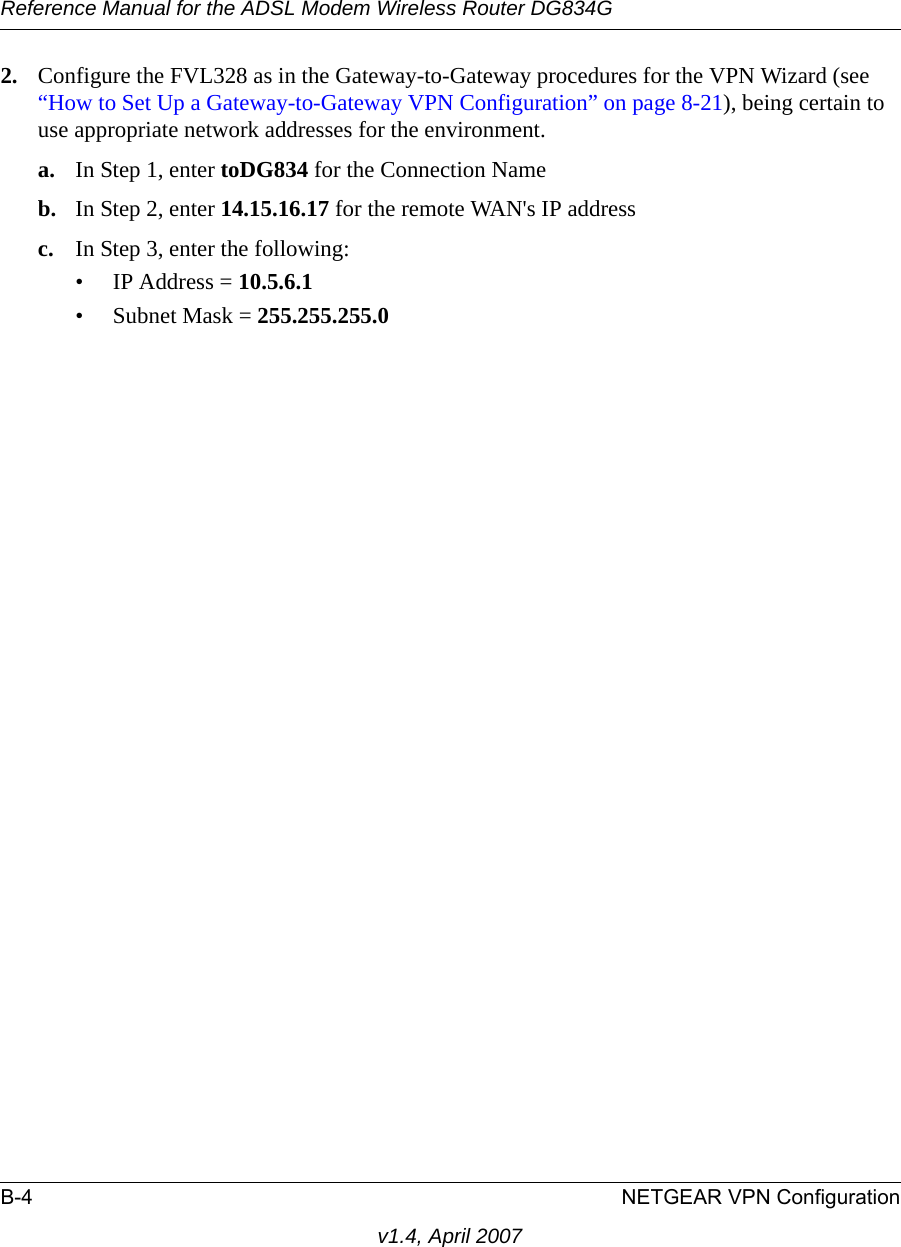 Reference Manual for the ADSL Modem Wireless Router DG834GB-4 NETGEAR VPN Configurationv1.4, April 20072. Configure the FVL328 as in the Gateway-to-Gateway procedures for the VPN Wizard (see “How to Set Up a Gateway-to-Gateway VPN Configuration” on page 8-21), being certain to use appropriate network addresses for the environment.a. In Step 1, enter toDG834 for the Connection Nameb. In Step 2, enter 14.15.16.17 for the remote WAN&apos;s IP addressc. In Step 3, enter the following:• IP Address = 10.5.6.1 • Subnet Mask = 255.255.255.0 