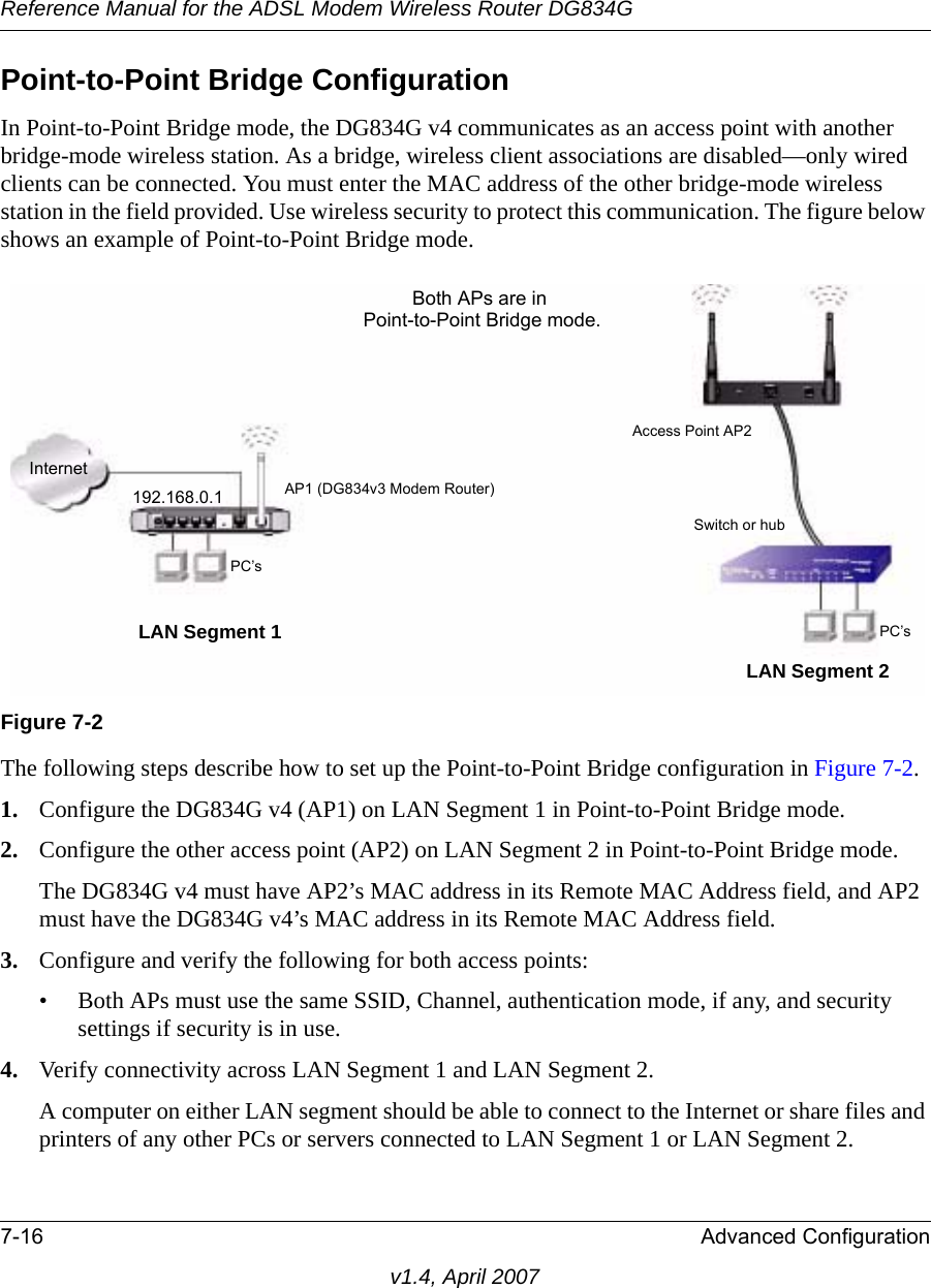 Reference Manual for the ADSL Modem Wireless Router DG834G7-16 Advanced Configurationv1.4, April 2007Point-to-Point Bridge ConfigurationIn Point-to-Point Bridge mode, the DG834G v4 communicates as an access point with another bridge-mode wireless station. As a bridge, wireless client associations are disabled—only wired clients can be connected. You must enter the MAC address of the other bridge-mode wireless station in the field provided. Use wireless security to protect this communication. The figure below shows an example of Point-to-Point Bridge mode.The following steps describe how to set up the Point-to-Point Bridge configuration in Figure 7-2.1. Configure the DG834G v4 (AP1) on LAN Segment 1 in Point-to-Point Bridge mode.2. Configure the other access point (AP2) on LAN Segment 2 in Point-to-Point Bridge mode. The DG834G v4 must have AP2’s MAC address in its Remote MAC Address field, and AP2 must have the DG834G v4’s MAC address in its Remote MAC Address field. 3. Configure and verify the following for both access points:• Both APs must use the same SSID, Channel, authentication mode, if any, and security settings if security is in use.4. Verify connectivity across LAN Segment 1 and LAN Segment 2. A computer on either LAN segment should be able to connect to the Internet or share files and printers of any other PCs or servers connected to LAN Segment 1 or LAN Segment 2.Figure 7-2InternetBoth APs are in Point-to-Point Bridge mode.LAN Segment 1LAN Segment 2192.168.0.1 AP1 (DG834v3 Modem Router)Access Point AP2 Switch or hubPC’sPC’s