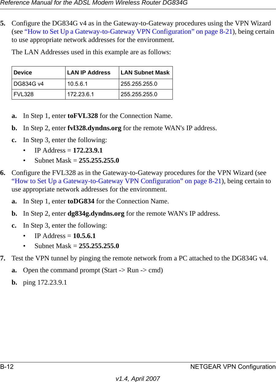 Reference Manual for the ADSL Modem Wireless Router DG834GB-12 NETGEAR VPN Configurationv1.4, April 20075. Configure the DG834G v4 as in the Gateway-to-Gateway procedures using the VPN Wizard (see “How to Set Up a Gateway-to-Gateway VPN Configuration” on page 8-21), being certain to use appropriate network addresses for the environment.The LAN Addresses used in this example are as follows:a. In Step 1, enter toFVL328 for the Connection Name.b. In Step 2, enter fvl328.dyndns.org for the remote WAN&apos;s IP address.c. In Step 3, enter the following:• IP Address = 172.23.9.1 • Subnet Mask = 255.255.255.0 6. Configure the FVL328 as in the Gateway-to-Gateway procedures for the VPN Wizard (see “How to Set Up a Gateway-to-Gateway VPN Configuration” on page 8-21), being certain to use appropriate network addresses for the environment.a. In Step 1, enter toDG834 for the Connection Name.b. In Step 2, enter dg834g.dyndns.org for the remote WAN&apos;s IP address.c. In Step 3, enter the following:• IP Address = 10.5.6.1 • Subnet Mask = 255.255.255.0 7. Test the VPN tunnel by pinging the remote network from a PC attached to the DG834G v4.a. Open the command prompt (Start -&gt; Run -&gt; cmd)b. ping 172.23.9.1Device LAN IP Address LAN Subnet MaskDG834G v4 10.5.6.1 255.255.255.0FVL328 172.23.6.1 255.255.255.0