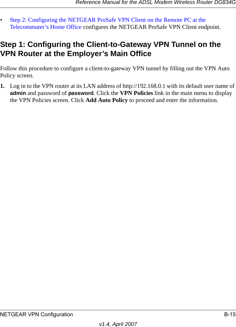 Reference Manual for the ADSL Modem Wireless Router DG834GNETGEAR VPN Configuration B-15v1.4, April 2007•Step 2: Configuring the NETGEAR ProSafe VPN Client on the Remote PC at the Telecommuter’s Home Office configures the NETGEAR ProSafe VPN Client endpoint.Step 1: Configuring the Client-to-Gateway VPN Tunnel on the VPN Router at the Employer’s Main OfficeFollow this procedure to configure a client-to-gateway VPN tunnel by filling out the VPN Auto Policy screen. 1. Log in to the VPN router at its LAN address of http://192.168.0.1 with its default user name of admin and password of password. Click the VPN Policies link in the main menu to display the VPN Policies screen. Click Add Auto Policy to proceed and enter the information.
